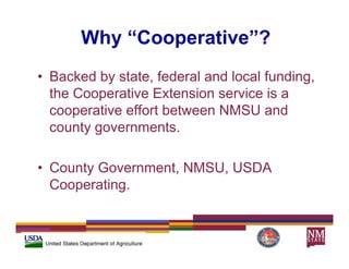 Why “Cooperative”?
• Backed by state, federal and local funding,
           y                               g
  the Cooperative Extension service is a
  cooperative effort between NMSU and
      p
  county governments.

• County Government, NMSU, USDA
  Cooperating.
  Cooperating
 