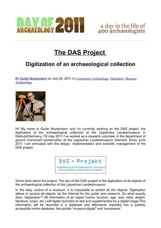 The DAS Project
       Digitization of an archaeological collection

By Guido Nockemann on July 29, 2011 in Community Archaeology, Education, Museum
Archaeology




Hi! My name is Guido Nockemann and I’m currently working on the DAS project, the
digitization of the archaeological collection at the Lippisches Landesmuseum in
Detmold/Germany. Till may 2011 I’ve worked as a research volunteer in the department of
ground monument conservation at the Lippisches Landesmuseum Detmold. Since June
2011 I am entrusted with the design, implementation and scientific management of the
DAS project.




Some facts about the project: The aim of the DAS project is the digitization of all objects of
the archaeological collection of the Lippischen Landesmuseum.
In the daily routine of a museum, it is impossible to exhibit all the objects. Digitisation
allows to access all objects via the Internet for the public and research. So what exactly
does “digitization”? All information of an object (name, function, age, size, color, weight,
literature, origin, etc.) will digital recorded as text and supplemented by a digital image.This
information will be recorded in a database and afterwards imported into a publicly
accessible online database: the portals “museum-digital” and “europeana”.
 