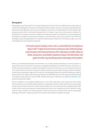 Demographics
Demographics, as we have pointed out in the past, typically proves to be one of the more difficult sections of this report to
compose. The challenge lies in the process of attempting to attribute broader meaning to the statistics generated each year.
Clearly, all results are dependent upon our annual investigative casework, but one always wonders if the demographic data
has greater secrets to tell us if we could only decipher them. For instance, it may or may not be relevant or indicative of a
growing trend if one industry vertical shows a higher rate of attack than another, or if organizations in a certain geographical
area appear to be targeted more frequently. Ultimately, we may not be able to discern micro-trend from macro-trend, but
demographic data undoubtedly helps set the stage for interpreting breach statistics from 2010 (and we suspect, as you will
see throughout this report, perhaps even beyond).


                          Criminals may be making a classic risk vs. reward decision and opting to
                           “play it safe” in light of recent arrests and prosecutions following large-
                         scale intrusions into Financial Services firms. Numerous smaller strikes on
                            hotels, restaurants, and retailers represent a lower-risk alternative, and
                                   cybercriminals may be taking greater advantage of that option.

We live in a world absolutely saturated with information, so it is hardly surprising that breaches continue to happen in a
widely diverse group of organizations scattered over a geographically disparate area. However, this year, as we have seen in
the past, some types of organizations appear to be singled out more so than others. As you can see in Figure 3, the top three
victim verticals remain the same year in and year out. They just switch places occasionally, as they did this year with Hospitality
(mostly hotels and restaurants) regaining the number one spot, followed by Retail, which was itself followed very closely by
Financial Services. Our readers might think they are looking at the 2008 DBIR since the results closely resemble those found
in that report (it’s okay, folks; this is the 2011 DBIR—though at least one of us did wear a circa 2008 Three Wolf Moon shirt
during the drafting of this report).

This rise of breaches in the Hospitality and Retail sectors is one of those areas where we do suspect the numbers reflect
trends broader than this immediate caseload. Typically, such organizations represent smaller, softer, and less reactive targets
than, for instance, financial institutions. Criminals may be making a classic risk vs. reward decision and opting to “play it safe”
in light of recent arrests and prosecutions following large-scale intrusions into Financial Services firms. Numerous smaller
strikes on hotels, restaurants, and retailers represent a lower-risk alternative, and cybercriminals may be taking greater
advantage of that option. Supporting evidence for this theory will be presented throughout this report.




                                                                12
 