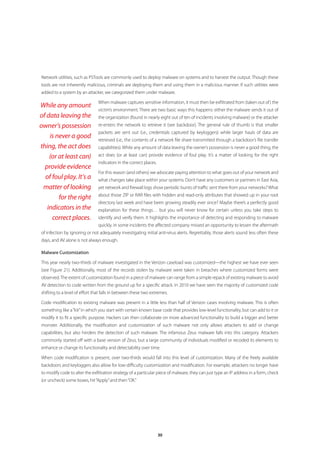 Network utilities, such as PSTools are commonly used to deploy malware on systems and to harvest the output. Though these
tools are not inherently malicious, criminals are deploying them and using them in a malicious manner. If such utilities were
added to a system by an attacker, we categorized them under malware.

                                When malware captures sensitive information, it must then be exfiltrated from (taken out of ) the
While any amount
                                victim’s environment. There are two basic ways this happens: either the malware sends it out of
of data leaving the             the organization (found in nearly eight out of ten of incidents involving malware) or the attacker
owner’s possession              re-enters the network to retrieve it (see backdoor). The general rule of thumb is that smaller
                                packets are sent out (i.e., credentials captured by keyloggers) while larger hauls of data are
    is never a good             retrieved (i.e., the contents of a network file share transmitted through a backdoor’s file transfer
thing, the act does             capabilities). While any amount of data leaving the owner’s possession is never a good thing, the
    (or at least can)           act does (or at least can) provide evidence of foul play. It’s a matter of looking for the right
                                indicators in the correct places.
  provide evidence
                                For this reason (and others) we advocate paying attention to what goes out of your network and
  of foul play. It’s a          what changes take place within your systems. Don’t have any customers or partners in East Asia,
 matter of looking              yet network and firewall logs show periodic bursts of traffic sent there from your networks? What
                                about those ZIP or RAR files with hidden and read-only attributes that showed up in your root
        for the right
                                directory last week and have been growing steadily ever since? Maybe there’s a perfectly good
   indicators in the            explanation for these things… but you will never know for certain unless you take steps to
     correct places.            identify and verify them. It highlights the importance of detecting and responding to malware
                                quickly. In some incidents the affected company missed an opportunity to lessen the aftermath
of infection by ignoring or not adequately investigating initial anti-virus alerts. Regrettably, those alerts sound less often these
days, and AV alone is not always enough.

Malware Customization

This year nearly two-thirds of malware investigated in the Verizon caseload was customized—the highest we have ever seen
(see Figure 21). Additionally, most of the records stolen by malware were taken in breaches where customized forms were
observed. The extent of customization found in a piece of malware can range from a simple repack of existing malware to avoid
AV detection to code written from the ground up for a specific attack. In 2010 we have seen the majority of customized code
shifting to a level of effort that falls in between these two extremes.

Code modification to existing malware was present in a little less than half of Verizon cases involving malware. This is often
something like a “kit” in which you start with certain known base code that provides low-level functionality, but can add to it or
modify it to fit a specific purpose. Hackers can then collaborate on more advanced functionality to build a bigger and better
monster. Additionally, the modification and customization of such malware not only allows attackers to add or change
capabilities, but also hinders the detection of such malware. The infamous Zeus malware falls into this category. Attackers
commonly started off with a base version of Zeus, but a large community of individuals modified or recoded its elements to
enhance or change its functionality and detectability over time.

When code modification is present, over two-thirds would fall into this level of customization. Many of the freely available
backdoors and keyloggers also allow for low-difficulty customization and modification. For example, attackers no longer have
to modify code to alter the exfiltration strategy of a particular piece of malware, they can just type an IP address in a form, check
(or uncheck) some boxes, hit “Apply” and then “OK.”




                                                                    30
 