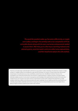 The next few techniques listed in Figure 22 are basically a blueprint for standardized and highly scalable attacks against soft
targets. That is to say, the perpetrator(s)—largely organized crime groups—set up automated systems to scan for certain
open ports and services (footprinting and fingerprinting), try a few well-known combinations of default credentials used on
various types of systems, and then—if still necessary (it’s often not)—run a brute-force attack to crack the system. These
scans run at all hours of the day and night, trying to gain access, and recording successes. The would-be assailant wakes up,
has some coffee (or tea, or maybe even vodka), and begins the workday with a nice compiled list of IPs for vulnerable devices
along with the exact usernames and passwords needed to access them. After that, put in a few hours cramming malware
onto selected systems, revisit last week’s victims to collect some captured data, and then head home early to the wife and
kids. This continues until they get caught, grow bored with it, die, or get hired by a security company (yes, the latter is a jibe,
but, unfortunately, it’s often true).


                             The would-be assailant wakes up, has some coffee (or tea, or maybe
                          even vodka), and begins the workday with a nice compiled list of IPs for
                       vulnerable devices along with the exact usernames and passwords needed
                           to access them. After that, put in a few hours cramming malware onto
                        selected systems, revisit last week’s victims to collect some captured data,
                                                    and then head home early to the wife and kids.

After the triad above was the use of stolen login credentials. This common technique is particularly vexing to victims because
it shrouds the attacker in a disguise of legitimacy. Rather than sounding alarms because an unrecognized or unauthorized
user is accessing sensitive assets (yes, we realize the data suggests that no alarm would be sounded anyway, but we’re trying
to be optimistic), it looks like Bob doing his job. Nothing out of the ordinary with that, right? Authenticated activity is much
less likely to trigger IDS alerts or be noticed by other detection mechanisms. It also makes it easier for the attacker to cover
his tracks as he makes off with the victim’s data.



That the use of stolen login credentials fell in 2010 from its top position is rather misleading . The distinction of what is a single
incident vs . multiple incidents can be difficult to make with this technique . For instance, if a bank notices that 100 accounts
showed signs of unauthorized access, they would likely consider these to be 100 different “incidents .” However, if an
investigation was conducted and all of those were traced to a single perpetrator, it might be viewed as one large incident
affecting multiple accounts . It comes down to perspective and knowledge of the details behind the attack . We mention this
simply because such scenarios were quite common in both Verizon’s and the USSS’ caseloads . We treated them as single
incidents, which has an effect on the stats associated with stolen credentials . One can rightly say that the actual frequency of
criminals using of stolen credentials (each instance of gaining access to a compromised account) was much higher than a
glance at Figure 22 (which is based on per incident stats) indicates .




                                                                   33
 