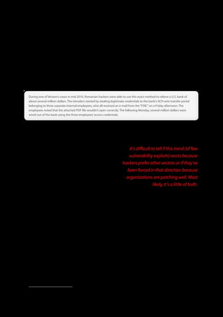 As with last year, we found that credentials are stolen more often by malware than, say, phishing or snooping them off sticky
pads (though those things do happen). Bank credential stealing malware such as Zeus or Spyeye will grant an intruder possession
of legitimate access credentials that often drive the remainder of the data breach. This occurs when an end-user downloads a
piece of malware, either via drive-by-download or through user interaction with some e-mail or other message tailored to the
user. The credentials are then distributed through botnets, compiled, and organized for each institution. The attacker will then
use these credentials to either make fraudulent financial transactions from business accounts, personal accounts (consumer
fraud), or steal some type of sensitive PII data for identity theft.


During one of Verizon’s cases in mid 2010, Romanian hackers were able to use this exact method to relieve a U .S . bank of
about several million dollars . The intruders started by stealing legitimate credentials to the bank’s ACH wire transfer portal
belonging to three separate internal employees, who all received an e-mail from the “FDIC” on a Friday afternoon . The
employees noted that the attached PDF file wouldn’t open correctly . The following Monday, several million dollars were
wired out of the bank using the three employees’ access credentials .



After we wished it a happy 10th birthday last year, SQL injection has returned for another party, but with less fanfare this time.
From 25% of hacking-related breaches and 89% of all data stolen, those numbers declined in 2010 to 14% and 24% respectively.
Of course, there’s that whole caseload-scaling thing to consider, so it’s not as though SQL injection is disappearing. It simply
hasn’t been as widely incorporated into the kind of canned
attacks described above for other techniques. Something                                               It’s difficult to tell if this trend (of few
interesting to note about SQL injection is that it factored into a                                    vulnerability exploits) exists because
disproportionately higher percentage of breaches in Asia.
                                                                                                   hackers prefer other vectors or if they’ve
Vulnerabilities and Patch Management                                                                 been forced in that direction because
In previous DBIRs, we’ve shown the relatively few numbers of                                        organizations are patching well. Most
attacks leading to data compromise that exploit patchable9
software or system vulnerabilities. Nearly all exploit configuration
                                                                                                                      likely, it’s a little of both.
weaknesses or inherent functionality of the system or application. This trend continued in 2010 as only five vulnerabilities were
exploited across the 381 breaches attributed to hacking. These are as follows: CVE-2009-3547, CVE-2007-5156, CVE-2009-2629,
CVE-2010-0738, and CVE-2007-1036. Though surprising, this makes sense if one considers the prevalence of techniques
discussed earlier in this section, few of which are vulnerabilities in code that can be “patched.”

It’s difficult to tell if this trend (of few vulnerability exploits) exists because hackers prefer other vectors or if they’ve been forced
in that direction because organizations are patching well. Most likely, it’s a little of both. Patching is definitely a security practice
that is well-known and receives a lot of attention (it’s often the core statistic of a security metrics program). For the most part,
organizations do seem to be keeping patch levels current, at least on Internet-facing systems. As you can see from those CVE
dates, most attacks exploit older vulnerabilities, ones that should have been eliminated by any reasonable patch deployment
cycle. Therefore, we continue to maintain that patching strategies should focus on coverage and consistency rather than raw
speed. The resources saved from doing that could then be put toward something more useful like code review and
configuration management.




9 The word “patchable” here is chosen carefully since we find that “vulnerability” does not have the same meaning for everyone within the security community. While
  programming errors and misconfigurations are vulnerabilities in the broader sense, lousy code can’t always be fixed through patching and the careless administration patch
  has yet to be released. Furthermore, many custom-developed or proprietary applications simply do not have routine patch creation or deployment schedules.


                                                                                      34
 