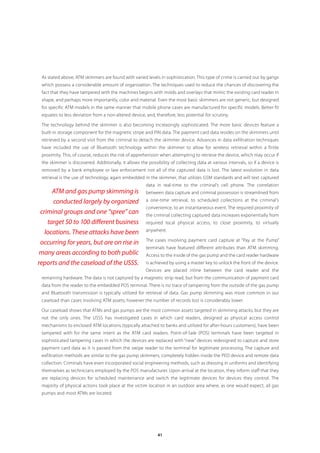 As stated above, ATM skimmers are found with varied levels in sophistication. This type of crime is carried out by gangs
 which possess a considerable amount of organization. The techniques used to reduce the chances of discovering the
 fact that they have tampered with the machines begins with molds and overlays that mimic the existing card reader in
 shape, and perhaps more importantly, color and material. Even the most basic skimmers are not generic, but designed
 for specific ATM models in the same manner that mobile phone cases are manufactured for specific models. Better fit
 equates to less deviation from a non-altered device, and, therefore, less potential for scrutiny.

 The technology behind the skimmer is also becoming increasingly sophisticated. The more basic devices feature a
 built-in storage component for the magnetic stripe and PIN data. The payment card data resides on the skimmers until
 retrieved by a second visit from the criminal to detach the skimmer device. Advances in data exfiltration techniques
 have included the use of Bluetooth technology within the skimmer to allow for wireless retrieval within a finite
 proximity. This, of course, reduces the risk of apprehension when attempting to retrieve the device, which may occur if
 the skimmer is discovered. Additionally, it allows the possibility of collecting data at various intervals, so if a device is
 removed by a bank employee or law enforcement not all of the captured data is lost. The latest evolution in data
 retrieval is the use of technology, again embedded in the skimmer, that utilizes GSM standards and will text captured
                                                       data in real-time to the criminal’s cell phone. The correlation
      ATM and gas pump skimming is                     between data capture and criminal possession is streamlined from
      conducted largely by organized                   a one-time retrieval, to scheduled collections at the criminal’s
                                                       convenience, to an instantaneous event. The required proximity of
 criminal groups and one “spree” can                   the criminal collecting captured data increases exponentially from
    target 50 to 100 different business                required local physical access, to close proximity, to virtually
                                                       anywhere.
   locations. These attacks have been
                                                       The cases involving payment card capture at “Pay at the Pump”
 occurring for years, but are on rise in
                                                       terminals have featured different attributes than ATM skimming.
 many areas according to both public                   Access to the inside of the gas pump and the card reader hardware
reports and the caseload of the USSS.                  is achieved by using a master key to unlock the front of the device.
                                                       Devices are placed inline between the card reader and the
 remaining hardware. The data is not captured by a magnetic strip read, but from the communication of payment card
 data from the reader to the embedded POS terminal. There is no trace of tampering from the outside of the gas pump
 and Bluetooth transmission is typically utilized for retrieval of data. Gas pump skimming was more common in our
 caseload than cases involving ATM assets; however the number of records lost is considerably lower.

 Our caseload shows that ATMs and gas pumps are the most common assets targeted in skimming attacks, but they are
 not the only ones. The USSS has investigated cases in which card readers, designed as physical access control
 mechanisms to enclosed ATM locations (typically attached to banks and utilized for after-hours customers), have been
 tampered with for the same intent as the ATM card readers. Point-of-Sale (POS) terminals have been targeted in
 sophisticated tampering cases in which the devices are replaced with “new” devices redesigned to capture and store
 payment card data as it is passed from the swipe reader to the terminal for legitimate processing. The capture and
 exfiltration methods are similar to the gas pump skimmers, completely hidden inside the PED device and remote data
 collection. Criminals have even incorporated social engineering methods, such as dressing in uniforms and identifying
 themselves as technicians employed by the POS manufacturer. Upon arrival at the location, they inform staff that they
 are replacing devices for scheduled maintenance and switch the legitimate devices for devices they control. The
 majority of physical actions took place at the victim location in an outdoor area where, as one would expect, all gas
 pumps and most ATMs are located.




                                                              41
 