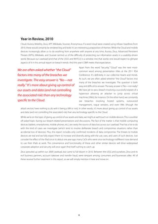 Year in Review, 2010
  Cloud, Aurora, Mobility, Zeus, APT, Wikileaks, Stuxnet, Anonymous. If a word cloud were created using infosec headlines from
  2010, these would certainly be rendered big and bold. It’s an interesting juxtaposition of themes. While the Cloud and mobile
  devices increasingly allow us to do anything from anywhere with anyone at any time, Aurora, Zeus, Advanced Persistent
  Threats (APTs), Wikileaks, and Stuxnet remind us of the difficulty of protecting our information assets in a usability-driven
  world. Because our caseload (and that of the USSS and NHTCU) is a window into that world, one would expect to glimpse
  aspects of it in this annual report on breach trends. And this year’s DBIR meets that expectation.

                                                                 Apart from the word “Security,” “Cloud” was the next most-
We are often asked whether “the Cloud”                           common word among presentation titles at the 2011 RSA
factors into many of the breaches we                             Conference. It’s definitely in our collective hearts and minds.
                                                                 As such, we are often asked whether “the Cloud” factors into
investigate. The easy answer is “No—not
                                                                 many of the breaches we investigate. The question is both
really.” It’s more about giving up control of                    easy and difficult to answer. The easy answer is “No—not really.”
our assets and data (and not controlling                         We have yet to see a breach involving a successful exploit of a
                                                                 hypervisor allowing an attacker to jump across virtual
the associated risk) than any technology
                                                                 machines (VMs), for instance. On the other hand, we constantly
specific to the Cloud.                                           see    breaches     involving   hosted   systems,    outsourced
                                                                 management, rogue vendors, and even VMs (though the
  attack vectors have nothing to do with it being a VM or not). In other words, it’s more about giving up control of our assets
  and data (and not controlling the associated risk) than any technology specific to the Cloud.

  While we’re on the topic of giving up control of our assets and data, we might as well touch on mobile devices. This is another
  oft-asked topic during our breach-related presentations and discussions. The fact of the matter is that mobile computing
  devices (tablets, smartphones, mobile phones, etc.) are rarely the source of data loss across our caseload. That has a lot to do
  with the kind of cases we investigate (which tend to involve deliberate breach and compromise situations rather than
  accidental loss of devices). Plus, this report includes only confirmed incidents of data compromise. The threats to mobile
  devices are real and we fully expect them to increase and diversify along with the use, uses, and users of such devices. Just
  consider the effect of the iPad since its debut one year ago; many CxOs who were once technology-indifferent now demand
  to use their iPads at work. The convenience and functionality of these and other similar devices will drive widespread
  corporate adoption and security will once again find itself rushing to catch up.

  Zeus sprouted up within our 2009 caseload, but came to full bloom in 2010. Between the USSS and ourselves, Zeus and its
  evil business partners, account takeover and transfer fraud, were rampant among consumers and businesses alike. All of
  these receive further treatment in this report, so we will simply mention it here and move on.




                                                                 4
 