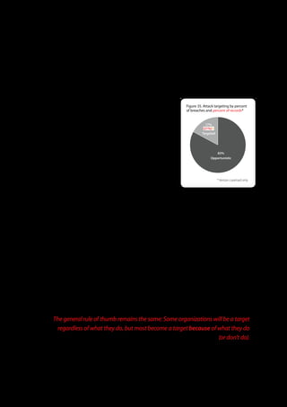 As has been true in the past, the more difficult parts of the attack sequence typically pertain to malware rather than the method
of intrusion (Hacking). Thus, our recommendation for prevention is still to focus on the front end. 90% of attacks are not highly
sophisticated, and the method of intrusion is relatively straightforward in most cases. Implement, double, and triple-check the
basics so that attackers are not granted a foothold from which to exploit your systems.


Attack Targeting
                                                                                             Figure 35 . Attack targeting by percent
Standard convention in the security industry classifies attacks into two broad               of breaches and percent of records*

categories: opportunistic and targeted. In past DBIRs, we further separated
opportunistic attacks into two subgroups, random and directed. We found it was                            17%
                                                                                                        (21%)(!)
getting increasingly difficult to reliably distinguish the two subgroups hence we                      Targeted
merged them back into a single category (i.e., the contrast between levels of
opportunity is less important than the contrast between targeted and
opportunistic). The updated definitions are provided below:                                                     83%
                                                                                                             Opportunistic
Opportunistic Attacks: The victim was identified because they exhibited a
weakness or vulnerability that the attacker(s) could exploit. The exact manner by
which this flaw was identified is immaterial; the point is that the victim became a
                                                                                                                   * Verizon caseload only
target primarily because of an opportunity.

Targeted Attacks: The victim was first chosen as the target and then the attacker(s)
determined a way to exploit them. This doesn’t necessarily mean that a weakness or vulnerability wasn’t exploited to accomplish
this; it simply means that opportunity is not the primary reason for the attack.

Based on data collected by Verizon’s IR team in 2010, the ratio of targeted to opportunistic attacks shown in Figure 35 remained
similar to previous years. The percentage of targeted attacks hovered in the high 20% range for 2008 and 2009 whereas it inched
down a few notches to 17% in 2010 (not a significant statistical change). The financial industry continued to experience a higher
rate of targeted attacks. The hospitality sectors (followed closely by the retail industry) were the highest victims of opportunistic
attacks. This was largely due to widespread knowledge in the criminal community about default credentials used for various
types of POS systems. Interestingly, more than half of all opportunistic attacks involved malware infections or hacking, some of
which included installation of RAM scrapers, keyloggers and/or backdoors on POS terminals and servers.

One finding that did constitute a significant change in 2010 was a sharp drop in the percentage of total records compromised
from targeted attacks. They accounted for 21% of records compromised compared to 89% and 90% for 2009 and 2008,
respectively. As with attack difficulty, this is mainly due to an absence of any mega-breaches in 2010, almost all of which have
been targeted in nature. Instead, we saw more targeted attacks at specific types of data that aren’t typically stolen in bulk, like
various types of sensitive organizational data and intellectual property. While this aspect may be in line with much of this year’s
media buzz around Aurora, APT, Stuxnet, and other highly targeted attacks, the general rule of thumb remains the same: Some
organizations will be a target regardless of what they do, but most become a target because of what they do (or don’t do).


          The general rule of thumb remains the same: Some organizations will be a target
           regardless of what they do, but most become a target because of what they do
                                                                           (or don’t do).




                                                                 52
 