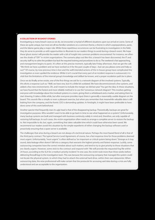 A COLLECTION OF IR GHOST STORIES
Investigating as many breach cases as we do, we encounter a myriad of different situations upon our arrival on scene . Some of
these are quite unique, but most are all too familiar variations on a common theme, a theme in which unpreparedness, panic,
and the blame game play a major role . While these repetitious occurrences can be frustrating to investigators in the field,
they do serve to provide us with opportunities to illustrate to our readers things to avoid during a breach event . We hope
these ‘ghost stories’ will provide the reader with a bit of insight into common problems encountered . For instance, we often
see the shade of “DIY” in victim organizations . The scenario plays out like this: a breach has been discovered, the IT and
security staff try to solve the problem but lack the required training and procedures to do so . The weekend is fast approaching,
and management begins to panic . It’s often at this precise moment, typically late Friday afternoon, that we get the call:
“We think we have a problem and we have worked on it for the past couple of days—but can you please come and help us
out?” Of course, by now precious time is lost and the well-intended actions of the in-house group have complicated the
investigation or even spoiled the evidence . While it isn’t crucial that every part of an incident response is outsourced, it is
vital that the limitations of the internal group’s knowledge and skillset be known, and a proper escalation path be in place .
Once we do finally arrive onsite, one of the first things we ask for is a network diagram of the involved systems . Typically,
this elicits a response such as: “Well, we have one, but it’s a little bit outdated . We have decommissioned a few systems, and
added a few new environments . Oh, and I meant to include the merger we did last year .” You get the idea . In these situations,
we have found that the fastest and most reliable method is to use the “consensus network diagram” . This involves getting
everyone with knowledge about the involved systems in a room, giving them a whiteboard and a marker, and asking them to
start drawing . It takes a little while, but after everyone provides input there is generally a reasonably usable diagram on the
board . This sounds like a simple or even a pleasant exercise, but when you remember that meanwhile valuable data is still
leaking from the company, and the frantic CEO is demanding updates . In hindsight, it might have been preferable to have
done some of this work beforehand .
Another specter that frequently rears its ugly head is that of the disappearing backup . Theoretically, backups are great for
investigative purposes . Who wouldn’t want to be able to go back in time to see what happened on a system? Unfortunately,
many backup systems are built and managed with business continuity solely in mind and, therefore, are only capable of
restoring full backups . In such cases, the victim organization often needs to arrange a complete server to restore the backup
to . Not impossible to do, but, again, something that takes valuable time which could have otherwise been saved . We
recommend our readers avoid this situation by the simple expedients of either changing the backup software used or
proactively ensuring that a spare server is available .
The challenges that arise during a breach are not always of a technical nature . Perhaps the most feared fiend of all is that of
the third party contract . The typical Service Level Agreement, of course, has a fast response time for those problems deemed
most urgent . Unfortunately, “most urgent” is often defined as “an important or critical system being down .” Strange as it may
sound, data leakage often doesn’t fall into a category that warrants the highest priority and fastest response . Luckily, some
outsourcing companies have the correct mindset about such matters, and tend to try to give priority to those situations that
are clearly urgent . However, some stick to the contract and respond with “We will provide the requested log file within
24 hours, according to the SLA for a medium priority incident .” In one case, the victim took more than three weeks before
delivering firewall logs to the investigative team . This was because the outsourcing company that managed the system could
not locate the physical system, to which they had to attach the external hard drive, within their own datacenter . When
outsourcing data, the wise professional will make certain that the protocols for accessing said data during a crisis are fully
understood and are acceptable to the organization .




                                                                57
 