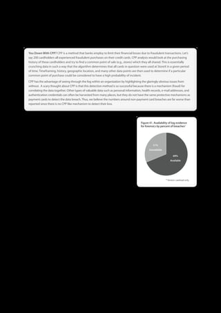 You Down With CPP? CPP is a method that banks employ to limit their financial losses due to fraudulent transactions . Let’s
say 200 cardholders all experienced fraudulent purchases on their credit cards . CPP analysis would look at the purchasing
history of these cardholders and try to find a common point of sale (e .g ., stores) which they all shared . This is essentially
crunching data in such a way that the algorithm determines that all cards in question were used at StoreX in a given period
of time . Timeframing, history, geographic location, and many other data points are then used to determine if a particular
common point of purchase could be considered to have a high probability of incident .
CPP has the advantage of seeing through the fog within an organization by highlighting the glaringly obvious issues from
without . A scary thought about CPP is that this detection method is so successful because there is a mechanism (fraud) for
correlating the data together . Other types of valuable data such as personal information, health records, e-mail addresses, and
authentication credentials can often be harvested from many places, but they do not have the same protective mechanisms as
payment cards to detect the data breach . Thus, we believe the numbers around non-payment card breaches are far worse than
reported since there is no CPP like mechanism to detect their loss .



Internal Active Discovery
                                                                                         Figure 41 . Availability of log evidence
Internal active discovery relates to IDS/IPS/HIPS, log monitoring and other like         for forensics by percent of breaches*
technologies that security departments typically use to prevent, detect, and
respond to data breaches. Unfortunately, as referenced above, many smaller
organizations do not have the awareness, aptitude, funding, or technical
                                                                                                   31%
support to perform these tasks on par with the sophistication of the threats
                                                                                                Unavailable
they face. That said, past history has shown that even large businesses seem to
                                                                                                                     69%
have a difficult time utilizing their investments for significant return.
                                                                                                                  Available
We often joke (though it’s really not funny) that criminals seem to have better
ownership, insight, and control over the environment than the organization
paying the bills. Again this year we see a small representation of Internal Active
methods; only ~6% of the time did an organization’s designed security efforts                                 * Verizon caseload only
detect the breach. In the experience of the investigation team, many of these
technology controls are either misconfigured, in the wrong place, or—as is far
too often the case—not being utilized at all. For example, one breach victim had recently purchased a SIEM system, but then let
the admin go to save cost. We showed up to find it brimming over with alerts pointing to the breach, which was of great use to
us, but not so much for them. Again there doesn’t appear to be a club big enough for this dead horse; it might be a great idea
to leverage existing technology investments to help detect and respond to data breaches.

If there is one positive note that we can squeeze out of these statistics around active measures, it’s that discovery through log
analysis and review has dwindled down to 0%. So the good news is that things are only looking up from here. Yeah, that’s
squeezing pretty hard, but what else can we do? Figure 41 continues to show that good evidence of the breach usually exists
in the victim’s log files waiting to be used. See the “On logs, needles and haystacks” sidebar in the 2010 DBIR for a few tips on
smart and cost effective ways to analyze logs.

Internal Passive Discovery
Internal Passive is best described as when someone who is not responsible for security reports the signs
of an incident. Having people aware of the signs of a security incident and knowing what to do when the tell tale
signs of a compromise appear is a wonderful thing, a bit like free beer. The depressing alternative is when our
investigators hear stories from users about how they noticed strange things on a system they were using but
did not report it because they did not know how to report it, or did not feel it could be important.




                                                                  60
 
