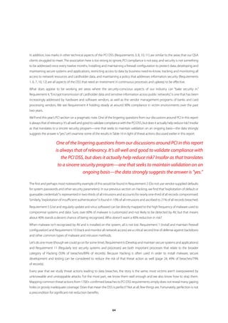 In addition, low marks in other technical aspects of the PCI DSS (Requirements 3, 8, 10, 11) are similar to the areas that our QSA
clients struggled to meet. The association here is too strong to ignore; PCI compliance is not easy, and security is not something
to be addressed once every twelve months. Installing and maintaining a firewall configuration to protect data, developing and
maintaining secure systems and applications, restricting access to data by business need-to-know, tracking and monitoring all
access to network resources and cardholder data, and maintaining a policy that addresses information security (Requirements
1, 6, 7, 10, 12) are all aspects of the DSS that need an investment in continuous processes and upkeep to be effective.

What does appear to be working are areas where the security-conscious aspects of our industry can “bake security in.”
Requirement 4, “Encrypt transmission of cardholder data and sensitive information across public networks,” is one that has been
increasingly addressed by hardware and software vendors, as well as the vendor management programs of banks and card
processing vendors. We see Requirement 4 holding steady at around 90% compliance in victim environments over the past
two years.

We’ll end this year’s PCI section on a pragmatic note. One of the lingering questions from our discussions around PCI in this report
is always that of relevancy. It’s all well and good to validate compliance with the PCI DSS, but does it actually help reduce risk? Insofar
as that translates to a sincere security program—one that seeks to maintain validation on an ongoing basis—the data strongly
suggests the answer is “yes.” Let’s examine some of the results in Table 16 in light of threat actions discussed earlier in this report.

                     One of the lingering questions from our discussions around PCI in this report
                     is always that of relevancy. It’s all well and good to validate compliance with
                        the PCI DSS, but does it actually help reduce risk? Insofar as that translates
                      to a sincere security program—one that seeks to maintain validation on an
                                    ongoing basis—the data strongly suggests the answer is “yes.”

The first and perhaps most noteworthy example of this would be found in Requirement 2 (Do not use vendor-supplied defaults
for system passwords and other security parameters). In our previous section on Hacking, we find that “exploitation of default or
guessable credentials” is represented in two-thirds of all intrusions and accounts for nearly one-third of all records compromised.
Similarly, “exploitation of insufficient authentication” is found in 10% of all intrusions and ascribed to 21% of all records breached.

Requirement 5 (Use and regularly update anti-virus software) can be directly mapped to the high frequency of malware used to
compromise systems and data. Sure, over 60% of malware is customized and not likely to be detected by AV, but that means
about 40% stands a decent chance of being recognized. Who doesn’t want a 40% reduction in risk?

When malware isn’t recognized by AV and is installed on the system, all is not lost. Requirement 1 (install and maintain firewall
configuration) and Requirement 10 (track and monitor all network access) are a critical second line of defense against backdoors
and other common types of malware and intrusion methods.

Let’s do one more (though we could go on for some time). Requirement 6 (Develop and maintain secure systems and applications)
and Requirement 11 (Regularly test security systems and processes) are both important processes that relate to the broader
category of Hacking (50% of breaches/89% of records). Because Hacking is often used in order to install malware, secure
development and testing can be considered to reduce the risk of that threat action as well (page 24, 49% of breaches/79%
of records).

Every year that we study threat actions leading to data breaches, the story is the same; most victims aren’t overpowered by
unknowable and unstoppable attacks. For the most part, we know them well enough and we also know how to stop them.
Mapping common threat actions from 1700+ confirmed breaches to PCI DSS requirements simply does not reveal many gaping
holes or grossly inadequate coverage. Does that mean the DSS is perfect? Not at all; few things are. Fortunately, perfection is not
a precondition for significant risk reduction benefits.




                                                                    64
 