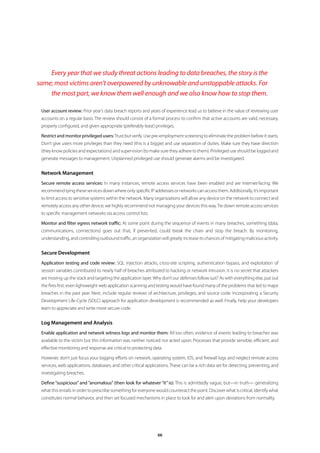 Every year that we study threat actions leading to data breaches, the story is the
same; most victims aren’t overpowered by unknowable and unstoppable attacks. For
    the most part, we know them well enough and we also know how to stop them.

 User account review: Prior year’s data breach reports and years of experience lead us to believe in the value of reviewing user
 accounts on a regular basis. The review should consist of a formal process to confirm that active accounts are valid, necessary,
 properly configured, and given appropriate (preferably least) privileges.

 Restrict and monitor privileged users: Trust but verify. Use pre-employment screening to eliminate the problem before it starts.
 Don’t give users more privileges than they need (this is a biggie) and use separation of duties. Make sure they have direction
 (they know policies and expectations) and supervision (to make sure they adhere to them). Privileged use should be logged and
 generate messages to management. Unplanned privileged use should generate alarms and be investigated.


 Network Management
 Secure remote access services: In many instances, remote access services have been enabled and are Internet-facing. We
 recommend tying these services down where only specific IP addresses or networks can access them. Additionally, it’s important
 to limit access to sensitive systems within the network. Many organizations will allow any device on the network to connect and
 remotely access any other device; we highly recommend not managing your devices this way. Tie down remote access services
 to specific management networks via access control lists.

 Monitor and filter egress network traffic: At some point during the sequence of events in many breaches, something (data,
 communications, connections) goes out that, if prevented, could break the chain and stop the breach. By monitoring,
 understanding, and controlling outbound traffic, an organization will greatly increase its chances of mitigating malicious activity.


 Secure Development
 Application testing and code review: SQL injection attacks, cross-site scripting, authentication bypass, and exploitation of
 session variables contributed to nearly half of breaches attributed to hacking or network intrusion. It is no secret that attackers
 are moving up the stack and targeting the application layer. Why don’t our defenses follow suit? As with everything else, put out
 the fires first: even lightweight web application scanning and testing would have found many of the problems that led to major
 breaches in the past year. Next, include regular reviews of architecture, privileges, and source code. Incorporating a Security
 Development Life-Cycle (SDLC) approach for application development is recommended as well. Finally, help your developers
 learn to appreciate and write more secure code.


 Log Management and Analysis
 Enable application and network witness logs and monitor them: All too often, evidence of events leading to breaches was
 available to the victim but this information was neither noticed nor acted upon. Processes that provide sensible, efficient, and
 effective monitoring and response are critical to protecting data.

 However, don’t just focus your logging efforts on network, operating system, IDS, and firewall logs and neglect remote access
 services, web applications, databases, and other critical applications. These can be a rich data set for detecting, preventing, and
 investigating breaches.

 Define “suspicious” and “anomalous” (then look for whatever “it” is): This is admittedly vague, but—in truth— generalizing
 what this entails in order to prescribe something for everyone would counteract the point. Discover what is critical, identify what
 constitutes normal behavior, and then set focused mechanisms in place to look for and alert upon deviations from normality.




                                                                 66
 