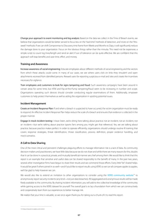 Change your approach to event monitoring and log analysis: Based on the data we collect in the Time of Breach events, we
believe that organizations would be better served to focus less on the “real-time” methods of detection, and more on the “this-
week” methods. If we can shift Compromise to Discovery time frame from Weeks and Months to Days, it will significantly reduce
the damage done to your organization. Focus on the obvious things rather than the minutia. This need not be expensive; a
simple script to count log lines/length and send an alert if out of tolerance can be quite effective. We are confident that this
approach will reap benefits and save time, effort, and money.


Training and Awareness
Increase awareness of social engineering: Educate employees about different methods of social engineering and the vectors
from which these attacks could come. In many of our cases, we see where users click on links they shouldn’t and open
attachments received from identified persons. Reward users for reporting suspicious e-mail and sites and create the incentives
necessary for vigilance.

Train employees and customers to look for signs tampering and fraud: Such awareness campaigns have been around in
certain areas for some time, but ATM and Pay-at-the-Pump tampering/fraud seem to be increasing in number and scope.
Organizations operating such devices should consider conducting regular examinations of them. Additionally, empower
customers to help protect themselves as well as aiding the organization in spotting potential issues.


Incident Management
Create an Incident Response Plan: If and when a breach is suspected to have occurred, the victim organization must be ready
to respond. An effective Incident Response Plan helps reduce the scale of a breach and ensures that evidence is collected in the
proper manner.

Engage in mock incident testing: I mean listen, we’re sitting here talking about practice; not an incident, not an incident, not
an incident—but we’re talking about practice (sports fans among you might get that reference). Yes, we are talking about
practice, because practice makes perfect. In order to operate efficiently, organizations should undergo routine IR training that
covers response strategies, threat identification, threat classification, process definition, proper evidence handling, and
mock scenarios.


A Call to Data Sharing
One of the most critical and persistent challenges plaguing efforts to manage information risk is a lack of data. As community
decision-makers and practitioners, we have little data because we do not share and while there are many reasons for this, doubts
that it can be done in a practical, private, and mutually beneficial manner are chief among them. We would like to think that this
report is an example that sensitive and useful data can be shared responsibly to the benefit of many. In the past two years,
several other investigative firms have begun to share their results and we commend those efforts. Every little “bit” shared helps.
It would be great if others joined in as well—and if you’d like to report results using VERIS so we can all compare apples to apples,
we’ll be glad to help however we can.

We would also like to extend an invitation to other organizations to consider using the VERIS community website12 to
anonymously report security incidents (any kind—not just data breaches). All (aggregated and anonymous) results will be made
freely available to the community. By sharing incident information, you will add to the collective knowledge of the community
while gaining access to the VERIS dataset for yourself. The overall goal is to lay a foundation from which we can constructively
and cooperatively learn from our experiences to better manage risk.

We realize that your time is valuable, so we once again thank you for taking out a chunk of it to read this report.




12 https://www2.icsalabs.com/veris/


                                                                 67
 