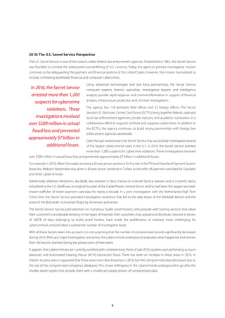 2010: The U.S. Secret Service Perspective
The U.S. Secret Service is one of the nation’s oldest federal law enforcement agencies. Established in 1865, the Secret Service
was founded to combat the widespread counterfeiting of U.S. currency. Today, the agency’s primary investigative mission
continues to be safeguarding the payment and financial systems of the United States. However, the mission has evolved to
include combating worldwide financial and computer cybercrimes.

                                           Using advanced technologies and task force partnerships, the Secret Service
 In 2010, the Secret Service               computer experts, forensic specialists, investigative experts and intelligence
  arrested more than 1,200                 analysts provide rapid response and criminal information in support of financial
                                           analysis, infrastructure protection and criminal investigations.
    suspects for cybercrime
                                           The agency has 118 domestic field offices and 23 foreign offices. The Secret
          violations. These
                                           Service’s 31 Electronic Crimes Task Forces (ECTFs) bring together federal, state and
    investigations involved                local law enforcement agencies, private industry and academic institutions in a
over $500 million in actual                collaborative effort to respond, confront and suppress cybercrimes. In addition to
                                           the ECTFs, the agency continues to build strong partnerships with foreign law
  fraud loss and prevented
                                           enforcement agencies worldwide.
approximately $7 billion in
                                           Over the past several years the Secret Service has successfully investigated several
          additional losses.               of the largest cybercriminal cases in the U.S. In 2010, the Secret Service arrested
                                           more than 1,200 suspects for cybercrime violations. These investigations involved
over $500 million in actual fraud loss and prevented approximately $7 billion in additional losses.

For example in 2010, Albert Gonzalez received a 20 year prison sentence for his role in the TJX and Heartland Payment System
breaches. Maksym Yastremskiy was given a 30 year prison sentence in Turkey as the seller of payment card data for Gonzalez
and other cybercriminals.

Additionally, Vladislov Horohorin, aka BadB, was arrested in Nice, France on a Secret Service warrant and is currently being
extradited to the U.S. BadB was an original founder of the CarderPlanet criminal forum and he had been the largest and well-
known trafficker of stolen payment card data for nearly a decade. In a joint investigation with the Netherlands High Tech
Crime Unit, the Secret Service provided investigative assistance that led to the take down of the Bredolab Botnet and the
arrest of the Botherder nicknamed “Atata” by Armenian authorities.

The Secret Service has focused attention on numerous “bullet proof hosters,” who provide web hosting services that allow
their customer’s considerable leniency in the types of materials their customers may upload and distribute. Seizures in excess
of 200TB of data, belonging to bullet proof hosters, have made the proliferation of malware more challenging for
cybercriminals and provided a substantial number of investigative leads.

With all these factors taken into account, it is not surprising that the number of compromised records significantly decreased
during 2010. After any major investigation and arrest, the cybercriminal underground evaluates what happened and evolves
from the lessons learned during the prosecution of their peers.

It appears that cybercriminals are currently satisfied with compromising Point of Sale (POS) systems and performing account
takeovers and Automated Clearing House (ACH) transaction fraud. There has been an increase in these areas in 2010. In
relation to prior years, it appeared that there were more data breaches in 2010, but the compromised data decreased due to
the size of the compromised company’s databases. This shows willingness in the cybercriminal underground to go after the
smaller, easier targets that provide them with a smaller yet steady stream of compromised data.




                                                              6
 