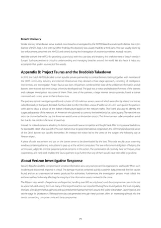 Breach Discovery
Similar to every other dataset we’ve studied, most breaches investigated by the NHTCU lasted several months before the victim
learned of them. Also in line with our other findings, this discovery was usually made by a third party. This was usually found by
law enforcement personnel (the NHTCU and others) during the investigation of another (sometimes related) incident.

We’d like to thank the NHTCU for providing us (and you) with this case data and enabling this brief overview of breach trends in
Europe. Such cooperation is critical to understanding and managing breaches around the world. We also hope it helps you
accomplish that goal in your neck of the woods.


Appendix B: Project Taurus and the Bredolab Takedown
In 2010, the Dutch NHTCU decided to start a public-private partnership to combat botnets. Getting together with members of
the CERT community, industry, and internet infrastructure they devised a three stage approach, consisting of intelligence,
intervention, and investigation. Project Taurus was born. All partners combined their state of the art botnet information and all
botnets were tracked real time using a university-developed tool. The goal was a notice and takedown for most of the botnets
and a deeper investigation into some of them. Then, one of the partners, a large internet service provider, found a botnet
command and control server in their infrastructure.

The partners started investigating and found a cluster of 143 malicious servers, seven of which were directly related to a botnet
called Bredolab. At that point, Bredolab had been able to infect 30 million unique IP addresses. In a ten week period the partners
were able to draw a picture of the botnet infrastructure based on the network traffic. They were also able to identify the
suspected operator of the network, an Armenian who planned to come to the Netherlands for a dance party. The network was
set to be dismantled on the day the Armenian would arrive at Amsterdam airport. The Armenian was to be arrested on arrival
but due to visa problems he never showed up.

Instead, he noticed someone attacking his botnet, assumed it was a competitor and fought back. After trying several backdoors,
he decided to DDoS what was left of his own botnet. Due to good international cooperation, the command and control server
of the DDoS botnet was quickly dismantled. An Interpol red notice led to the arrest of the suspect the following day at
Yerevan airport.

A piece of code was written and put on the botnet server to be downloaded by the bots. This code would cause a warning
window containing cleaning instructions to pop up at the victims’ computers. The law enforcement obligation of helping the
victims was judged to precede potential judicial concerns in this action. The combination of creativity, new techniques, close
cooperation, and hard work enabled the Taurus partners to go further than any of them would have been able to go alone.


About Verizon Investigative Response
Security breaches and the compromise of sensitive information are a very real concern for organizations worldwide. When such
incidents are discovered, response is critical. The damage must be contained quickly, customer data protected, the root causes
found, and an accurate record of events produced for authorities. Furthermore, the investigation process must collect this
evidence without adversely affecting the integrity of the information assets involved in the crime.

The IR team has a wealth of experience and expertise, handling over 800 security breach and data compromise cases in the last
six years. Included among them are many of the largest breaches ever reported. During these investigations, the team regularly
interacts with governmental agencies and law enforcement personnel from around the world to transition case evidence and
set the stage for prosecution. The expansive data set generated through these activities offers an interesting glimpse into the
trends surrounding computer crime and data compromise.




                                                               71
 