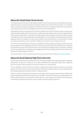 About the United States Secret Service
As the original guardian of the nation’s financial payment system, the United States Secret Service has established a long history
of protecting American consumers, industries and financial institutions from fraud. Over the last 145 years, our investigative
mission and statutory authority have expanded, and today the Secret Service is recognized worldwide for our expertise and
innovative approaches to detecting, investigating and preventing financial and cyber fraud.

Today’s global economy has streamlined commerce for both corporations and consumers. Financial institutions and systems are
readily accessible worldwide. Today’s financial fraud and cybercriminals have adapted to this new means of global trade and
seek to exploit this dependence on information technology. Cybercriminals consequently have become experts at stealing
stored data, data in transit, and encrypted data. They operate based on trust, long standing criminal relationships, high levels of
operational security, and reliability. The culture also has evolved over the last decade and is now described as non-state
sponsored, transnational and is almost impossible to infiltrate due to its dynamic nature and operational security.

To combat these emerging threats, the Secret Service has adopted a multi-faceted approach to aggressively combat cyber and
computer related crimes by establishing a network of 31 Electronic Crimes Task Forces (ECTF), including the first international
ECTF located in Rome, Italy, 38 Financial Crimes Task Forces (FCTF) and a Cyber Investigations Branch. This approach enables the
Secret Service to detect, prevent, and aggressively investigate electronic crimes including cyber attacks on the nation’s critical
infrastructures and financial payment systems.

For more information or to report a data breach, please contact your local Secret Service office at www .secretservice .gov.


About the Dutch National High Tech Crime Unit
The Dutch National High Tech Crime Unit (NHTCU) is a team within the Dutch National Police Agency, dedicated to investigating
advanced forms of cybercrime. The team’s vision is to make the Netherlands an unsafe place for cyber crime. In addition to
Dutch victims and criminals, this includes the use of Dutch infrastructure in criminal activities.

The team specializes in using out of the box investigation methods and techniques to find and target the most important
players in the criminal chain. The team has excellent contacts in North America, Western and Eastern Europe, and often plays the
role of bridge builder between High Tech Crime Units in different countries.

Another success factor is the advanced cooperation with other public and private partners, where information is freely shared
and joint strategies are implemented. An example of such cooperation can be read in the description of the Bredolab case. The
NHTCU recently started up the Dutch Electronic Crimes Task Force, a new cooperation with financial and other parties to
institutionalize public-private partnership as a means to actively combat certain types of cybercrime.




pplwc


                                                                 72
 