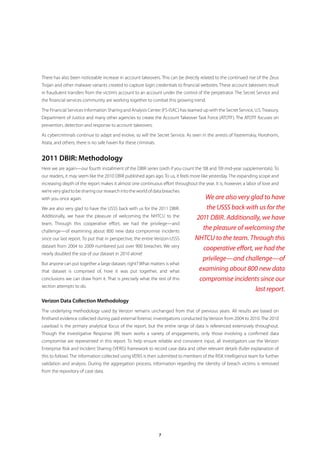 There has also been noticeable increase in account takeovers. This can be directly related to the continued rise of the Zeus
Trojan and other malware variants created to capture login credentials to financial websites. These account takeovers result
in fraudulent transfers from the victim’s account to an account under the control of the perpetrator. The Secret Service and
the financial services community are working together to combat this growing trend.

The Financial Services Information Sharing and Analysis Center (FS-ISAC) has teamed up with the Secret Service, U.S. Treasury,
Department of Justice and many other agencies to create the Account Takeover Task Force (ATOTF). The ATOTF focuses on
prevention, detection and response to account takeovers.

As cybercriminals continue to adapt and evolve, so will the Secret Service. As seen in the arrests of Yastremskiy, Horohorin,
Atata, and others, there is no safe haven for these criminals.


2011 DBIR: Methodology
Here we are again—our fourth installment of the DBIR series (sixth if you count the ’08 and ’09 mid-year supplementals). To
our readers, it may seem like the 2010 DBIR published ages ago. To us, it feels more like yesterday. The expanding scope and
increasing depth of the report makes it almost one continuous effort throughout the year. It is, however, a labor of love and
we’re very glad to be sharing our research into the world of data breaches
with you once again.                                                                We are also very glad to have
We are also very glad to have the USSS back with us for the 2011 DBIR.              the USSS back with us for the
Additionally, we have the pleasure of welcoming the NHTCU to the                 2011 DBIR. Additionally, we have
team. Through this cooperative effort, we had the privilege—and
challenge—of examining about 800 new data compromise incidents
                                                                                   the pleasure of welcoming the
since our last report. To put that in perspective, the entire Verizon-USSS       NHTCU to the team. Through this
dataset from 2004 to 2009 numbered just over 900 breaches. We very
                                                                                   cooperative effort, we had the
nearly doubled the size of our dataset in 2010 alone!
                                                                                   privilege—and challenge—of
But anyone can put together a large dataset, right? What matters is what
that dataset is comprised of, how it was put together, and what                   examining about 800 new data
conclusions we can draw from it. That is precisely what the rest of this          compromise incidents since our
section attempts to do.
                                                                                                       last report.
Verizon Data Collection Methodology
The underlying methodology used by Verizon remains unchanged from that of previous years. All results are based on
firsthand evidence collected during paid external forensic investigations conducted by Verizon from 2004 to 2010. The 2010
caseload is the primary analytical focus of the report, but the entire range of data is referenced extensively throughout.
Though the Investigative Response (IR) team works a variety of engagements, only those involving a confirmed data
compromise are represented in this report. To help ensure reliable and consistent input, all investigators use the Verizon
Enterprise Risk and Incident Sharing (VERIS) framework to record case data and other relevant details (fuller explanation of
this to follow). The information collected using VERIS is then submitted to members of the RISK Intelligence team for further
validation and analysis. During the aggregation process, information regarding the identity of breach victims is removed
from the repository of case data.




                                                                 7
 