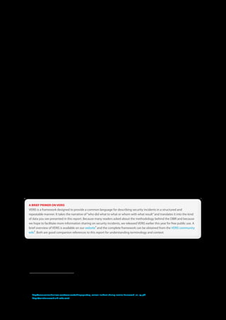 USSS Data Collection Methodology
In terms of data collection, the USSS methodology differs little from that of Verizon. Agents of the USSS use an internal
application based on the VERIS framework to record pertinent case details for inclusion in the DBIR.. To accomplish this, they
utilized investigative notes, reports provided by the victim or other forensic firms, and their own experience gained in
handling the case.

From the numerous cases worked by the USSS during 2010, the scope was narrowed to only those involving confirmed
organizational data breaches1 in alignment with the focus of the DBIR. The scope was further narrowed to include only cases
for which Verizon did not conduct the forensic investigation2. For the 2010 DBIR, a sample of qualifying USSS cases was
included since the scope of data collection spanned multiple years. This year information was collected on a much larger
proportion of relevant 2010 cases (those not included mainly consist of ongoing cases and some currently in trial). Thus, this
2011 DBIR covers most of the organizational data breaches investigated by the USSS in 2010. This yielded 667 confirmed data
breaches for which information was collected within the timeframe set for this report. As you will see, this larger sample
greatly increased the variety of breaches we were able to study, and this, in turn, affects the stats we discuss in this report. The
resulting dataset was purged of any information that might identify organizations or individuals involved in the case and
then provided to Verizon’s RISK Intelligence team for analysis.


NHTCU Data Collection Methodology
Like Verizon and the USSS, the NHTCU leveraged VERIS to collect data presented in Appendix A of this report. Verizon RISK
team members spent time onsite with the NHTCU to identify cases meeting the criteria for inclusion in the DBIR and to
classify those incidents using VERIS. The caseload of the NHTCU is dynamic and varies substantially year by year depending
upon various factors. Much of their efforts in 2010 were dedicated to busting up a large child pornography underground and
criminal botnet research, investigations, and takedowns. Thus, the number of qualifying corporate breach cases worked in
2010 was not sufficient to use as a standalone dataset3. Therefore, a sample of over 30 qualifying breaches was taken from
cases worked over the last several years to enable comparative analysis. For these reasons, NHTCU caseload statistics are not
included alongside those of Verizon and USSS in the main body of this report. Appendix A presents these findings and are
definitely worth a look.


A BRIEF PRIMER ON VERIS
VERIS is a framework designed to provide a common language for describing security incidents in a structured and
repeatable manner . It takes the narrative of “who did what to what or whom with what result” and translates it into the kind
of data you see presented in this report . Because many readers asked about the methodology behind the DBIR and because
we hope to facilitate more information sharing on security incidents, we released VERIS earlier this year for free public use . A
                                                   4
brief overview of VERIS is available on our website and the complete framework can be obtained from the VERIS community
    5
wiki  . Both are good companion references to this report for understanding terminology and context .




1 The USSS works many cases related to theft and fraud that are not included in this report. For instance, crimes committed against consumers that do not involve an organization or
  its assets are not included. Criminal activities that occur after data are stolen (i.e., “white plastic fraud” and identity theft) are also not within the scope of this study.
2 The USSS is often involved in one manner or another with cases worked by Verizon (especially the larger ones). To eliminate redundancy, these cases were removed from the
  USSS sample. Where both Verizon and the USSS worked a case, Verizon-contributed data were used.
3 Though it should be noted that the NHTCU has hard drives from over one hundred organizations affected by these botnets that almost certainly contain evidence of data
  compromise. Time did not permit us to examine those drives for this report.
4 http://www .verizonbusiness .com/resources/whitepapers/wp_verizon-incident-sharing-metrics-framework_en_xg .pdf
5 https://verisframework .wiki .zoho .com/



                                                                                         8
 