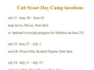 Week #1– June 20 – June 24 Camp Jarvis, Devon, 9am-3pm  (w/ optional overnight program for Webelos on June 23)   Week #2- June 27 – July 1 Anson B. Nixon Park, Kennett Square, 9am-3pm Week #3– July 11 – July 15 Oakbourne Park, West Chester, 9am-3pm Week #4- July 25 – July 29 Kerr Park, Downingtown, 9am-3pm Cub Scout Day Camp locations 
