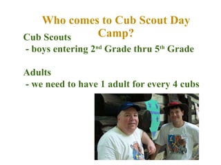 Who comes to Cub Scout Day Camp? Cub Scouts  - boys entering 2 nd  Grade thru 5 th  Grade Adults - we need to have 1 adult for every 4 cubs 