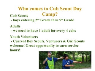 Who comes to Cub Scout Day Camp? Cub Scouts  - boys entering 2 nd  Grade thru 5 th  Grade Adults - we need to have 1 adult for every 4 cubs Youth Volunteers  - Current Boy Scouts, Venturers & Girl Scouts welcome! Great opportunity to earn service hours! 