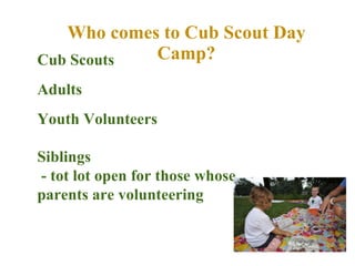 Who comes to Cub Scout Day Camp? Cub Scouts Adults Youth Volunteers  Siblings - tot lot open for those whose  parents are volunteering 