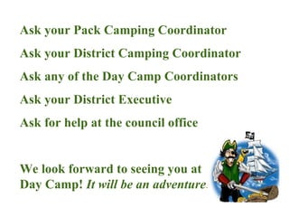 Ask your Pack Camping Coordinator Ask your District Camping Coordinator Ask any of the Day Camp Coordinators Ask your District Executive Ask for help at the council office We look forward to seeing you at  Day Camp!  It will be an adventure!! 