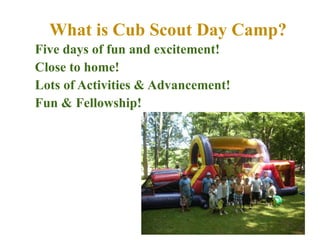 What is Cub Scout Day Camp? Five days of fun and excitement! Close to home! Lots of Activities & Advancement! Fun & Fellowship! 