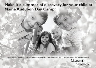 Make it a summer of discovery for your child at
Maine Audubon Day Camp!




 EXPERIENCED STAFF • INDIVIDUALIZED ATTENTION • NATURE LEARNING THAT’S FUN
 