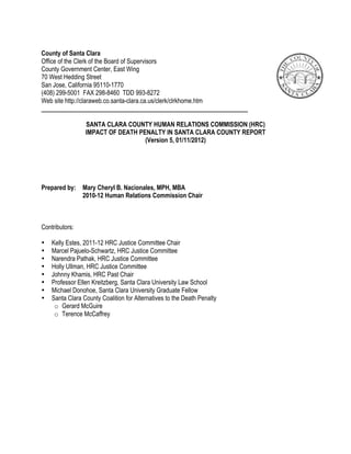 County of Santa Clara
Office of the Clerk of the Board of Supervisors
County Government Center, East Wing
70 West Hedding Street
San Jose, California 95110-1770
(408) 299-5001 FAX 298-8460 TDD 993-8272
Web site http://claraweb.co.santa-clara.ca.us/clerk/clrkhome.htm


                 SANTA CLARA COUNTY HUMAN RELATIONS COMMISSION (HRC)
                 IMPACT OF DEATH PENALTY IN SANTA CLARA COUNTY REPORT
                                   (Version 5, 01/11/2012)




Prepared by: Mary Cheryl B. Nacionales, MPH, MBA
             2010-12 Human Relations Commission Chair



Contributors:

•   Kelly Estes, 2011-12 HRC Justice Committee Chair
•   Marcel Pajuelo-Schwartz, HRC Justice Committee
•   Narendra Pathak, HRC Justice Committee
•   Holly Ullman, HRC Justice Committee
•   Johnny Khamis, HRC Past Chair
•   Professor Ellen Kreitzberg, Santa Clara University Law School
•   Michael Donohoe, Santa Clara University Graduate Fellow
•   Santa Clara County Coalition for Alternatives to the Death Penalty
     o Gerard McGuire
     o Terence McCaffrey
 