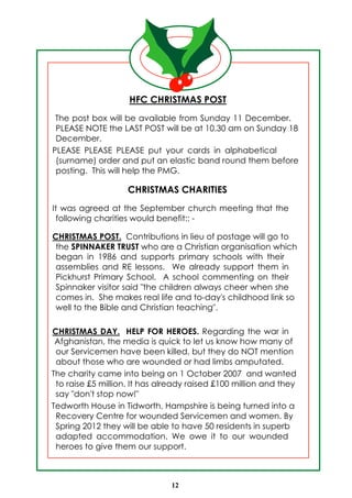 HFC CHRISTMAS POST
 The post box will be available from Sunday 11 December.
 PLEASE NOTE the LAST POST will be at 10.30 am on Sunday 18
 December.
PLEASE PLEASE PLEASE put your cards in alphabetical
 (surname) order and put an elastic band round them before
 posting. This will help the PMG.

                    CHRISTMAS CHARITIES
It was agreed at the September church meeting that the
  following charities would benefit:: -

CHRISTMAS POST. Contributions in lieu of postage will go to
 the SPINNAKER TRUST who are a Christian organisation which
 began in 1986 and supports primary schools with their
 assemblies and RE lessons. We already support them in
 Pickhurst Primary School. A school commenting on their
 Spinnaker visitor said "the children always cheer when she
 comes in. She makes real life and to-day's childhood link so
 well to the Bible and Christian teaching".

CHRISTMAS DAY. HELP FOR HEROES. Regarding the war in
 Afghanistan, the media is quick to let us know how many of
 our Servicemen have been killed, but they do NOT mention
 about those who are wounded or had limbs amputated.
The charity came into being on 1 October 2007 and wanted
 to raise £5 million. It has already raised £100 million and they
 say "don't stop now!"
Tedworth House in Tidworth, Hampshire is being turned into a
 Recovery Centre for wounded Servicemen and women. By
 Spring 2012 they will be able to have 50 residents in superb
 adapted accommodation. We owe it to our wounded
 heroes to give them our support.



                               12
 
