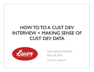 HOW TO TO A CUST DEV
INTERVIEW + MAKING SENSE OF
       CUST DEV DATA

             Lean Startup Machine
             Dec 10, 2011
             Josh Seiden, @jseiden
 
