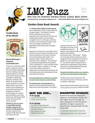 LMC Buzz
                                                                                                                                     Dec.
                                                                                                                                     2011
                                    News from the Greenwich Township Schools Library Media Centers
                                    Greenwich School www.geslmc.wikispaces.com                Stewartsville Middle www.smlmc.wikispaces.com


                                     Garden State Book Awards
                                        The Garden State Children's Book Awards
                                        were established in 1977 to honor books for
                                        younger readers. The Children's Services
Tumble Book                             Section of the New Jersey Library
of the Month                            Association felt that books for the early and
                                        middle grades seldom received proper
                                        recognition. Yet it is at this age, more than
                                        any other, that the potential reader needs
                                        to be encouraged, stimulated and
                                        captivated by the printed work and good                   represents libraries from
                                        illustration.                                             throughout the state, and
                                                                                                  selected nominees are
                                        Nominees are chosen by a committee of the                 based on teen appeal and
                                        Children's Services Section of the New Jersey             quality of writing from
                                        Library Association on the basis of literary              the previous year’s “Best Books”. Ballots
                                        merit and popularity with readers. The                    are composed of 20 nominations in three
Martin MacGregor's                      awards are given to both author and                       categories: fiction for grades 6-8, fiction for
Snowman                                 illustrator in four categories: "Easy to Read"            grades 9-12, and nonfiction for grades 6-
                                        as specifically designated by the publisher,              12. The section seeks to expose teens to
Lisa Broadie Cook
                                        "Easy to Read Series", Fiction and Non-fiction            books that are appealing and well written,
"How can a snowman fanatic              for younger children in grades 2-5. To help               and which accurately display the diversity
build a snowman if there's              ensure that children have had an                          found in the state of New Jersey.
NO snow? Martin MacGregor               opportunity to read and enjoy the books, the
lives for building snowmen.             committee works with titles published three               Stewartsville Middle students are invited to
All year long he sits and he            years before the award.                                   cast their votes through the online ballot.
waits and he dreams of deep
snowdrifts and blinding                 Greenwich Elementary students are invited                 The New Jersey Library Association will
blizzards. So what's poor               to vote for their favorites on the GS Wiki.               announce the winners in February. Look for
Martin to do when winter                                                                          an update in LMC Buzz!
comes and there's no snow?              The Garden State Teen Book Award is a
Martin finds it hard to be              project of the Young Adult Section of the                 Award history and descriptions from the New
patient, but he develops all            New Jersey Library Association. The section               Jersey Librarian Association website and wiki.
sorts of alternate plans for
building his snowmen.
Unfortunately, his creative             Have you seen...                                         Subscription Databases
genius backfires every time,            At the GS Wiki                                           Students have access to newspapers,
and he may still be grounded             Third Grade Class Page                                 magazines, encyclopedias, ebooks, and
by the time next winter                  Fourth Grade Class Page                                other digital resources through the
comes around!"
                                                                                                 various databases to which the district
Visit the GS Wiki to access             At the SM Wiki                                           subscribes. No login or password is
Tumble Books and find                    6th Science digital flipbooks                          required when clicking through the links
activities related to this               6th Language Arts Hatchet news report
                                                                                                 on the wikis:
month’s Tumble Book pick!                6th Math Websites
No login required when                   8th Language Arts wiki                                  Greenwich School Wiki: Find Facts
visiting Tumble Books through            Media Literacy Class                                    Stewartsville Wiki: Find Information
the links on the wiki.

            Mrs. Bond, Library Media Specialist. Greenwich Township School District. bondm@gtsd.net
 