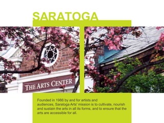 Saratoga Arts Founded in 1986 by and for artists and audiences, Saratoga Arts' mission is to cultivate, nourish and sustain the arts in all its forms, and to ensure that the arts are accessible for all. 