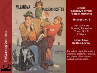 Exhibit:  Saturday’s Rivals: Football Memories Through Jan. 3 Join us for the Opening Reception Thurs, Oct. 6 6:30 pm Lower Level Du Bois Library The exhibit highlights posters, programs, brochures, artifacts, and photos of the UMass football  team in action. 