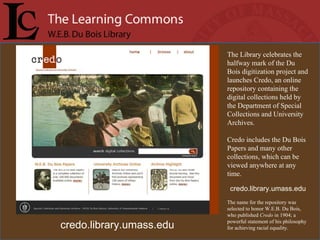The Library celebrates the halfway mark of the Du Bois digitization project and launches Credo, an online repository containing the digital collections held by the Department of Special Collections and University Archives.  Credo includes the Du Bois Papers and many other collections, which can be viewed anywhere at any time.  credo.library.umass.edu The name for the repository was selected to honor W.E.B. Du Bois, who published  Credo  in 1904; a powerful statement of his philosophy for achieving racial equality. credo.library.umass.edu 