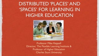 DISTRIBUTED ‘PLACES’ AND
‘SPACES’ FOR LEARNING IN
   HIGHER EDUCATION




            Professor Mike Keppell
  Director, The Flexible Learning Institute &
        Professor of Higher Education
           Charles Sturt University
                       1
 