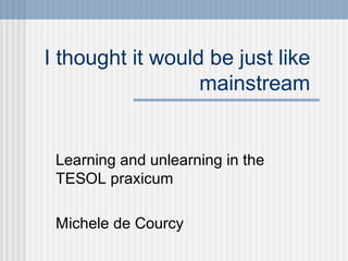 I thought it would be just like
                  mainstream


 Learning and unlearning in the
 TESOL praxicum

 Michele de Courcy
 