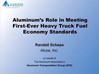 Aluminum’s Role in Meeting
First-Ever Heavy Truck Fuel
    Economy Standards

           Randall Scheps
             Alcoa, Inc.
                 on behalf of
          The Aluminum Association’s
     Aluminum Transportation Group (ATG)
 