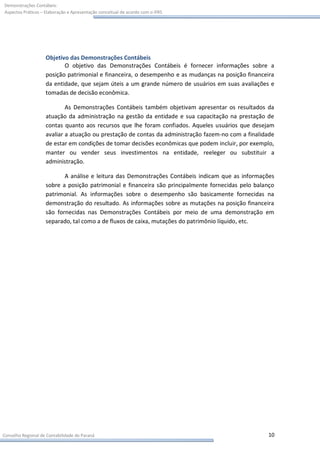 Demonstrações Contábeis:
Aspectos Práticos – Elaboração e Apresentação conceitual de acordo com o IFRS




                    Objetivo das Demonstrações Contábeis
                           O objetivo das Demonstrações Contábeis é fornecer informações sobre a
                    posição patrimonial e financeira, o desempenho e as mudanças na posição financeira
                    da entidade, que sejam úteis a um grande número de usuários em suas avaliações e
                    tomadas de decisão econômica.

                            As Demonstrações Contábeis também objetivam apresentar os resultados da
                    atuação da administração na gestão da entidade e sua capacitação na prestação de
                    contas quanto aos recursos que lhe foram confiados. Aqueles usuários que desejam
                    avaliar a atuação ou prestação de contas da administração fazem-no com a finalidade
                    de estar em condições de tomar decisões econômicas que podem incluir, por exemplo,
                    manter ou vender seus investimentos na entidade, reeleger ou substituir a
                    administração.

                           A análise e leitura das Demonstrações Contábeis indicam que as informações
                    sobre a posição patrimonial e financeira são principalmente fornecidas pelo balanço
                    patrimonial. As informações sobre o desempenho são basicamente fornecidas na
                    demonstração do resultado. As informações sobre as mutações na posição financeira
                    são fornecidas nas Demonstrações Contábeis por meio de uma demonstração em
                    separado, tal como a de fluxos de caixa, mutações do patrimônio líquido, etc.




Conselho Regional de Contabilidade do Paraná                                                        10
 