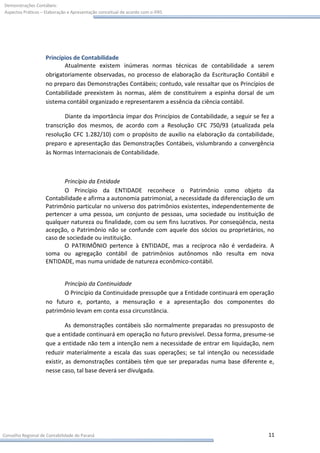 Demonstrações Contábeis:
Aspectos Práticos – Elaboração e Apresentação conceitual de acordo com o IFRS




                    Princípios de Contabilidade
                           Atualmente existem inúmeras normas técnicas de contabilidade a serem
                    obrigatoriamente observadas, no processo de elaboração da Escrituração Contábil e
                    no preparo das Demonstrações Contábeis; contudo, vale ressaltar que os Princípios de
                    Contabilidade preexistem às normas, além de constituírem a espinha dorsal de um
                    sistema contábil organizado e representarem a essência da ciência contábil.

                            Diante da importância ímpar dos Princípios de Contabilidade, a seguir se fez a
                    transcrição dos mesmos, de acordo com a Resolução CFC 750/93 (atualizada pela
                    resolução CFC 1.282/10) com o propósito de auxilio na elaboração da contabilidade,
                    preparo e apresentação das Demonstrações Contábeis, vislumbrando a convergência
                    às Normas Internacionais de Contabilidade.



                           Princípio da Entidade
                           O Princípio da ENTIDADE reconhece o Patrimônio como objeto da
                    Contabilidade e afirma a autonomia patrimonial, a necessidade da diferenciação de um
                    Patrimônio particular no universo dos patrimônios existentes, independentemente de
                    pertencer a uma pessoa, um conjunto de pessoas, uma sociedade ou instituição de
                    qualquer natureza ou finalidade, com ou sem fins lucrativos. Por conseqüência, nesta
                    acepção, o Patrimônio não se confunde com aquele dos sócios ou proprietários, no
                    caso de sociedade ou instituição.
                           O PATRIMÔNIO pertence à ENTIDADE, mas a recíproca não é verdadeira. A
                    soma ou agregação contábil de patrimônios autônomos não resulta em nova
                    ENTIDADE, mas numa unidade de natureza econômico-contábil.


                          Princípio da Continuidade
                          O Princípio da Continuidade pressupõe que a Entidade continuará em operação
                    no futuro e, portanto, a mensuração e a apresentação dos componentes do
                    patrimônio levam em conta essa circunstância.

                             As demonstrações contábeis são normalmente preparadas no pressuposto de
                    que a entidade continuará em operação no futuro previsível. Dessa forma, presume-se
                    que a entidade não tem a intenção nem a necessidade de entrar em liquidação, nem
                    reduzir materialmente a escala das suas operações; se tal intenção ou necessidade
                    existir, as demonstrações contábeis têm que ser preparadas numa base diferente e,
                    nesse caso, tal base deverá ser divulgada.




Conselho Regional de Contabilidade do Paraná                                                           11
 
