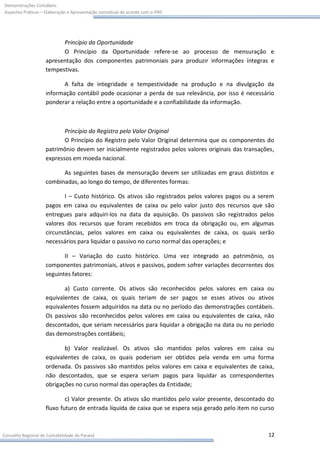 Demonstrações Contábeis:
Aspectos Práticos – Elaboração e Apresentação conceitual de acordo com o IFRS




                          Princípio da Oportunidade
                          O Princípio da Oportunidade refere-se ao processo de mensuração e
                    apresentação dos componentes patrimoniais para produzir informações íntegras e
                    tempestivas.

                          A falta de integridade e tempestividade na produção e na divulgação da
                    informação contábil pode ocasionar a perda de sua relevância, por isso é necessário
                    ponderar a relação entre a oportunidade e a confiabilidade da informação.



                           Princípio do Registro pelo Valor Original
                           O Princípio do Registro pelo Valor Original determina que os componentes do
                    patrimônio devem ser inicialmente registrados pelos valores originais das transações,
                    expressos em moeda nacional.

                          As seguintes bases de mensuração devem ser utilizadas em graus distintos e
                    combinadas, ao longo do tempo, de diferentes formas:

                           I – Custo histórico. Os ativos são registrados pelos valores pagos ou a serem
                    pagos em caixa ou equivalentes de caixa ou pelo valor justo dos recursos que são
                    entregues para adquiri-los na data da aquisição. Os passivos são registrados pelos
                    valores dos recursos que foram recebidos em troca da obrigação ou, em algumas
                    circunstâncias, pelos valores em caixa ou equivalentes de caixa, os quais serão
                    necessários para liquidar o passivo no curso normal das operações; e

                           II – Variação do custo histórico. Uma vez integrado ao patrimônio, os
                    componentes patrimoniais, ativos e passivos, podem sofrer variações decorrentes dos
                    seguintes fatores:

                           a) Custo corrente. Os ativos são reconhecidos pelos valores em caixa ou
                    equivalentes de caixa, os quais teriam de ser pagos se esses ativos ou ativos
                    equivalentes fossem adquiridos na data ou no período das demonstrações contábeis.
                    Os passivos são reconhecidos pelos valores em caixa ou equivalentes de caixa, não
                    descontados, que seriam necessários para liquidar a obrigação na data ou no período
                    das demonstrações contábeis;

                           b) Valor realizável. Os ativos são mantidos pelos valores em caixa ou
                    equivalentes de caixa, os quais poderiam ser obtidos pela venda em uma forma
                    ordenada. Os passivos são mantidos pelos valores em caixa e equivalentes de caixa,
                    não descontados, que se espera seriam pagos para liquidar as correspondentes
                    obrigações no curso normal das operações da Entidade;

                            c) Valor presente. Os ativos são mantidos pelo valor presente, descontado do
                    fluxo futuro de entrada líquida de caixa que se espera seja gerado pelo item no curso



Conselho Regional de Contabilidade do Paraná                                                          12
 