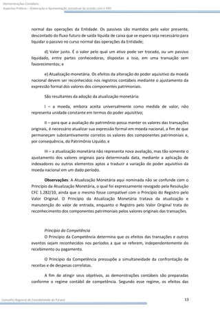 Demonstrações Contábeis:
Aspectos Práticos – Elaboração e Apresentação conceitual de acordo com o IFRS




                    normal das operações da Entidade. Os passivos são mantidos pelo valor presente,
                    descontado do fluxo futuro de saída líquida de caixa que se espera seja necessário para
                    liquidar o passivo no curso normal das operações da Entidade;

                           d) Valor justo. É o valor pelo qual um ativo pode ser trocado, ou um passivo
                    liquidado, entre partes conhecedoras, dispostas a isso, em uma transação sem
                    favorecimentos; e

                           e) Atualização monetária. Os efeitos da alteração do poder aquisitivo da moeda
                    nacional devem ser reconhecidos nos registros contábeis mediante o ajustamento da
                    expressão formal dos valores dos componentes patrimoniais.

                             São resultantes da adoção da atualização monetária:

                           I – a moeda, embora aceita universalmente como medida de valor, não
                    representa unidade constante em termos do poder aquisitivo;

                            II – para que a avaliação do patrimônio possa manter os valores das transações
                    originais, é necessário atualizar sua expressão formal em moeda nacional, a fim de que
                    permaneçam substantivamente corretos os valores dos componentes patrimoniais e,
                    por consequência, do Patrimônio Líquido; e

                           III – a atualização monetária não representa nova avaliação, mas tão somente o
                    ajustamento dos valores originais para determinada data, mediante a aplicação de
                    indexadores ou outros elementos aptos a traduzir a variação do poder aquisitivo da
                    moeda nacional em um dado período.

                            Observações: A Atualização Monetária aqui nominada não se confunde com o
                    Princípio da Atualização Monetária, o qual foi expressamente revogado pela Resolução
                    CFC 1.282/10, ainda que o mesmo fosse compatível com o Princípio do Registro pelo
                    Valor Original. O Princípio da Atualização Monetária tratava da atualização e
                    manutenção do valor de entrada, enquanto o Registro pelo Valor Original trata do
                    reconhecimento dos componentes patrimoniais pelos valores originais das transações.



                           Princípio da Competência
                           O Princípio da Competência determina que os efeitos das transações e outros
                    eventos sejam reconhecidos nos períodos a que se referem, independentemente do
                    recebimento ou pagamento.

                           O Princípio da Competência pressupõe a simultaneidade da confrontação de
                    receitas e de despesas correlatas.

                          A fim de atingir seus objetivos, as demonstrações contábeis são preparadas
                    conforme o regime contábil de competência. Segundo esse regime, os efeitos das



Conselho Regional de Contabilidade do Paraná                                                            13
 