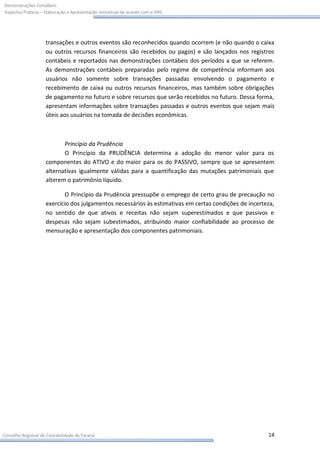 Demonstrações Contábeis:
Aspectos Práticos – Elaboração e Apresentação conceitual de acordo com o IFRS




                    transações e outros eventos são reconhecidos quando ocorrem (e não quando o caixa
                    ou outros recursos financeiros são recebidos ou pagos) e são lançados nos registros
                    contábeis e reportados nas demonstrações contábeis dos períodos a que se referem.
                    As demonstrações contábeis preparadas pelo regime de competência informam aos
                    usuários não somente sobre transações passadas envolvendo o pagamento e
                    recebimento de caixa ou outros recursos financeiros, mas também sobre obrigações
                    de pagamento no futuro e sobre recursos que serão recebidos no futuro. Dessa forma,
                    apresentam informações sobre transações passadas e outros eventos que sejam mais
                    úteis aos usuários na tomada de decisões econômicas.



                           Princípio da Prudência
                           O Princípio da PRUDÊNCIA determina a adoção do menor valor para os
                    componentes do ATIVO e do maior para os do PASSIVO, sempre que se apresentem
                    alternativas igualmente válidas para a quantificação das mutações patrimoniais que
                    alterem o patrimônio líquido.

                           O Princípio da Prudência pressupõe o emprego de certo grau de precaução no
                    exercício dos julgamentos necessários às estimativas em certas condições de incerteza,
                    no sentido de que ativos e receitas não sejam superestimados e que passivos e
                    despesas não sejam subestimados, atribuindo maior confiabilidade ao processo de
                    mensuração e apresentação dos componentes patrimoniais.




Conselho Regional de Contabilidade do Paraná                                                           14
 