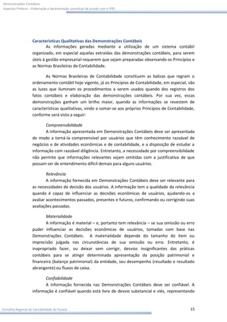 Demonstrações Contábeis:
Aspectos Práticos – Elaboração e Apresentação conceitual de acordo com o IFRS




                    Características Qualitativas das Demonstrações Contábeis
                            As informações geradas mediante a utilização de um sistema contábil
                    organizado, em especial aquelas extraídas das demonstrações contábeis, para serem
                    úteis à gestão empresarial requerem que sejam preparadas observando os Princípios e
                    as Normas Brasileiras de Contabilidade.

                           As Normas Brasileiras de Contabilidade constituem as balizas que regram o
                    ordenamento contábil hoje vigente, já os Princípios de Contabilidade, em especial, são
                    as luzes que iluminam os procedimentos a serem usados quando dos registros dos
                    fatos contábeis e elaboração das demonstrações contábeis. Por sua vez, essas
                    demonstrações ganham um brilho maior, quando as informações se revestem de
                    características qualitativas, vindo a somar-se aos próprios Princípios de Contabilidade,
                    conforme será visto a seguir:

                           Compreensibilidade
                           A informação apresentada em Demonstrações Contábeis deve ser apresentada
                    de modo a torná-la compreensível por usuários que têm conhecimento razoável de
                    negócios e de atividades econômicas e de contabilidade, e a disposição de estudar a
                    informação com razoável diligência. Entretanto, a necessidade por compreensibilidade
                    não permite que informações relevantes sejam omitidas com a justificativa de que
                    possam ser de entendimento difícil demais para alguns usuários.

                            Relevância
                            A informação fornecida em Demonstrações Contábeis deve ser relevante para
                    as necessidades de decisão dos usuários. A informação tem a qualidade da relevância
                    quando é capaz de influenciar as decisões econômicas de usuários, ajudando-os a
                    avaliar acontecimentos passados, presentes e futuros, confirmando ou corrigindo suas
                    avaliações passadas.

                           Materialidade
                           A informação é material – e, portanto tem relevância – se sua omissão ou erro
                    puder influenciar as decisões econômicas de usuários, tomadas com base nas
                    Demonstrações Contábeis. A materialidade depende do tamanho do item ou
                    imprecisão julgada nas circunstâncias de sua omissão ou erro. Entretanto, é
                    inapropriado fazer, ou deixar sem corrigir, desvios insignificantes das práticas
                    contábeis para se atingir determinada apresentação da posição patrimonial e
                    financeira (balanço patrimonial) da entidade, seu desempenho (resultado e resultado
                    abrangente) ou fluxos de caixa.

                          Confiabilidade
                          A informação fornecida nas Demonstrações Contábeis deve ser confiável. A
                    informação é confiável quando está livre de desvio substancial e viés, representando


Conselho Regional de Contabilidade do Paraná                                                             15
 