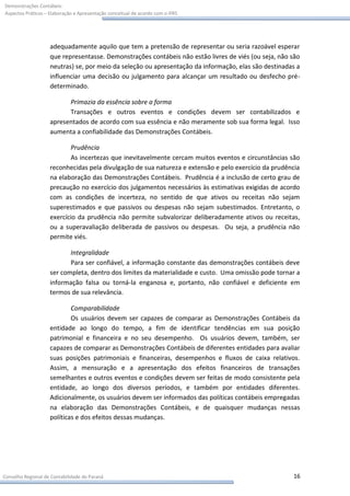 Demonstrações Contábeis:
Aspectos Práticos – Elaboração e Apresentação conceitual de acordo com o IFRS




                    adequadamente aquilo que tem a pretensão de representar ou seria razoável esperar
                    que representasse. Demonstrações contábeis não estão livres de viés (ou seja, não são
                    neutras) se, por meio da seleção ou apresentação da informação, elas são destinadas a
                    influenciar uma decisão ou julgamento para alcançar um resultado ou desfecho pré-
                    determinado.

                          Primazia da essência sobre a forma
                          Transações e outros eventos e condições devem ser contabilizados e
                    apresentados de acordo com sua essência e não meramente sob sua forma legal. Isso
                    aumenta a confiabilidade das Demonstrações Contábeis.

                           Prudência
                           As incertezas que inevitavelmente cercam muitos eventos e circunstâncias são
                    reconhecidas pela divulgação de sua natureza e extensão e pelo exercício da prudência
                    na elaboração das Demonstrações Contábeis. Prudência é a inclusão de certo grau de
                    precaução no exercício dos julgamentos necessários às estimativas exigidas de acordo
                    com as condições de incerteza, no sentido de que ativos ou receitas não sejam
                    superestimados e que passivos ou despesas não sejam subestimados. Entretanto, o
                    exercício da prudência não permite subvalorizar deliberadamente ativos ou receitas,
                    ou a superavaliação deliberada de passivos ou despesas. Ou seja, a prudência não
                    permite viés.

                           Integralidade
                           Para ser confiável, a informação constante das demonstrações contábeis deve
                    ser completa, dentro dos limites da materialidade e custo. Uma omissão pode tornar a
                    informação falsa ou torná-la enganosa e, portanto, não confiável e deficiente em
                    termos de sua relevância.

                            Comparabilidade
                            Os usuários devem ser capazes de comparar as Demonstrações Contábeis da
                    entidade ao longo do tempo, a fim de identificar tendências em sua posição
                    patrimonial e financeira e no seu desempenho. Os usuários devem, também, ser
                    capazes de comparar as Demonstrações Contábeis de diferentes entidades para avaliar
                    suas posições patrimoniais e financeiras, desempenhos e fluxos de caixa relativos.
                    Assim, a mensuração e a apresentação dos efeitos financeiros de transações
                    semelhantes e outros eventos e condições devem ser feitas de modo consistente pela
                    entidade, ao longo dos diversos períodos, e também por entidades diferentes.
                    Adicionalmente, os usuários devem ser informados das políticas contábeis empregadas
                    na elaboração das Demonstrações Contábeis, e de quaisquer mudanças nessas
                    políticas e dos efeitos dessas mudanças.




Conselho Regional de Contabilidade do Paraná                                                          16
 