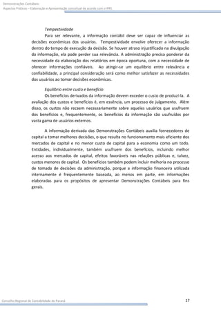 Demonstrações Contábeis:
Aspectos Práticos – Elaboração e Apresentação conceitual de acordo com o IFRS




                           Tempestividade
                           Para ser relevante, a informação contábil deve ser capaz de influenciar as
                    decisões econômicas dos usuários. Tempestividade envolve oferecer a informação
                    dentro do tempo de execução da decisão. Se houver atraso injustificado na divulgação
                    da informação, ela pode perder sua relevância. A administração precisa ponderar da
                    necessidade da elaboração dos relatórios em época oportuna, com a necessidade de
                    oferecer informações confiáveis. Ao atingir-se um equilíbrio entre relevância e
                    confiabilidade, a principal consideração será como melhor satisfazer as necessidades
                    dos usuários ao tomar decisões econômicas.

                            Equilíbrio entre custo e benefício
                            Os benefícios derivados da informação devem exceder o custo de produzi-la. A
                    avaliação dos custos e benefícios é, em essência, um processo de julgamento. Além
                    disso, os custos não recaem necessariamente sobre aqueles usuários que usufruem
                    dos benefícios e, frequentemente, os benefícios da informação são usufruídos por
                    vasta gama de usuários externos.

                            A informação derivada das Demonstrações Contábeis auxilia fornecedores de
                    capital a tomar melhores decisões, o que resulta no funcionamento mais eficiente dos
                    mercados de capital e no menor custo de capital para a economia como um todo.
                    Entidades, individualmente, também usufruem dos benefícios, incluindo melhor
                    acesso aos mercados de capital, efeitos favoráveis nas relações públicas e, talvez,
                    custos menores de capital. Os benefícios também podem incluir melhoria no processo
                    de tomada de decisões da administração, porque a informação financeira utilizada
                    internamente é frequentemente baseada, ao menos em parte, em informações
                    elaboradas para os propósitos de apresentar Demonstrações Contábeis para fins
                    gerais.




Conselho Regional de Contabilidade do Paraná                                                         17
 