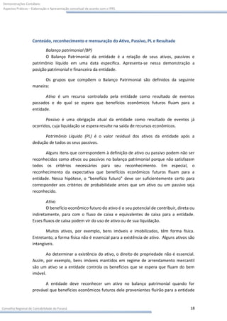 Demonstrações Contábeis:
Aspectos Práticos – Elaboração e Apresentação conceitual de acordo com o IFRS




                    Conteúdo, reconhecimento e mensuração do Ativo, Passivo, PL e Resultado

                           Balanço patrimonial (BP)
                           O Balanço Patrimonial da entidade é a relação de seus ativos, passivos e
                    patrimônio líquido em uma data específica. Apresenta-se nessa demonstração a
                    posição patrimonial e financeira da entidade.

                          Os grupos que compõem o Balanço Patrimonial são definidos da seguinte
                    maneira:

                           Ativo é um recurso controlado pela entidade como resultado de eventos
                    passados e do qual se espera que benefícios econômicos futuros fluam para a
                    entidade.

                           Passivo é uma obrigação atual da entidade como resultado de eventos já
                    ocorridos, cuja liquidação se espera resulte na saída de recursos econômicos.

                          Patrimônio Líquido (PL) é o valor residual dos ativos da entidade após a
                    dedução de todos os seus passivos.

                           Alguns itens que correspondem à definição de ativo ou passivo podem não ser
                    reconhecidos como ativos ou passivos no balanço patrimonial porque não satisfazem
                    todos os critérios necessários para seu reconhecimento. Em especial, o
                    reconhecimento da expectativa que benefícios econômicos futuros fluam para a
                    entidade. Nessa hipótese, o “benefício futuro” deve ser suficientemente certo para
                    corresponder aos critérios de probabilidade antes que um ativo ou um passivo seja
                    reconhecido.

                            Ativo
                            O benefício econômico futuro do ativo é o seu potencial de contribuir, direta ou
                    indiretamente, para com o fluxo de caixa e equivalentes de caixa para a entidade.
                    Esses fluxos de caixa podem vir do uso de ativo ou de sua liquidação.

                           Muitos ativos, por exemplo, bens imóveis e imobilizados, têm forma física.
                    Entretanto, a forma física não é essencial para a existência de ativo. Alguns ativos são
                    intangíveis.

                           Ao determinar a existência do ativo, o direito de propriedade não é essencial.
                    Assim, por exemplo, bens imóveis mantidos em regime de arrendamento mercantil
                    são um ativo se a entidade controla os benefícios que se espera que fluam do bem
                    imóvel.

                          A entidade deve reconhecer um ativo no balanço patrimonial quando for
                    provável que benefícios econômicos futuros dele provenientes fluirão para a entidade


Conselho Regional de Contabilidade do Paraná                                                             18
 