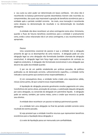 Demonstrações Contábeis:
Aspectos Práticos – Elaboração e Apresentação conceitual de acordo com o IFRS




                    e seu custo ou valor puder ser determinado em bases confiáveis. Um ativo não é
                    reconhecido no balanço patrimonial quando desembolsos tiverem sido incorridos ou
                    comprometidos, dos quais seja improvável a geração de benefícios econômicos para a
                    entidade após o período contábil corrente. Ao invés, essa transação é reconhecida
                    como despesa na demonstração do resultado e na demonstração do resultado
                    abrangente.

                            A entidade não deve reconhecer um ativo contingente como ativo. Entretanto,
                    quando o fluxo de futuros benefícios econômicos para a entidade é praticamente
                    certo, então o ativo relacionado não é um ativo contingente, e seu reconhecimento é
                    apropriado.



                           Passivo
                           Uma característica essencial do passivo é que a entidade tem a obrigação
                    presente de agir ou se desempenhar de certa maneira. A obrigação pode ser uma
                    obrigação legal ou uma obrigação não formalizada (também chamada de obrigação
                    construtiva). A obrigação legal tem força legal como consequência de contrato ou
                    exigência estatutária. A obrigação não formalizada (construtiva) é uma obrigação que
                    decorre das ações da entidade quando:

                           I) por via de um padrão estabelecido por práticas passadas, de políticas
                    publicadas ou de declaração corrente, suficientemente específica, a entidade tenha
                    indicado a outras partes que aceitará certas responsabilidades; e

                           II) em consequência disso, a entidade tenha criado uma expectativa válida,
                    nessas outras partes, de que cumprirá essas responsabilidades.

                           A liquidação de obrigação presente geralmente envolve pagamento em caixa,
                    transferência de outros ativos, prestação de serviços, a substituição daquela obrigação
                    por outra obrigação, ou conversão da obrigação em patrimônio líquido. A obrigação
                    pode ser extinta, também, por outros meios, como o credor que renuncia ou perde
                    seus direitos.

                             A entidade deve reconhecer um passivo no balanço patrimonial quando:

                           a) a entidade tem uma obrigação no final do período contábil corrente como
                    resultado de evento passado;

                          b) seja provável que a entidade transfira recursos que representem benefícios
                    econômicos para a liquidação dessa obrigação; e

                             c) o valor de liquidação possa ser mensurado com confiabilidade.




Conselho Regional de Contabilidade do Paraná                                                            19
 