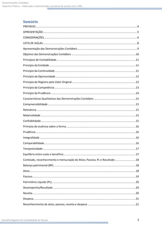 Demonstrações Contábeis:
Aspectos Práticos – Elaboração e Apresentação conceitual de acordo com o IFRS




                    Sumário
                    PREFÁCIO.................................................................................................................................. 4
                    APRESENTAÇÃO ........................................................................................................................ 5
                    CONSIDERAÇÕES....................................................................................................................... 6
                    LISTA DE SIGLAS ........................................................................................................................ 8
                    Apresentação das Demonstrações Contábeis ............................................................................ 9
                    Objetivo das Demonstrações Contábeis .................................................................................. 10
                    Princípios de Contabilidade ..................................................................................................... 11
                    Princípio da Entidade .............................................................................................................. 11
                    Princípio da Continuidade ....................................................................................................... 11
                    Princípio da Oportunidade ...................................................................................................... 12
                    Princípio do Registro pelo Valor Original ................................................................................. 12
                    Princípio da Competência ....................................................................................................... 13
                    Princípio da Prudência ............................................................................................................ 14
                    Características Qualitativas das Demonstrações Contábeis ..................................................... 15
                    Compreensibilidade ................................................................................................................ 15
                    Relevância .............................................................................................................................. 15
                    Materialidade ......................................................................................................................... 15
                    Confiabilidade ......................................................................................................................... 15
                    Primazia da essência sobre a forma......................................................................................... 16
                    Prudência ............................................................................................................................... 16
                    Integralidade .......................................................................................................................... 16
                    Comparabilidade..................................................................................................................... 16
                    Tempestividade ...................................................................................................................... 17
                    Equilíbrio entre custo e benefício ............................................................................................ 17
                    Conteúdo, reconhecimento e mensuração do Ativo, Passivo, PL e Resultado .......................... 18
                    Balanço patrimonial (BP) ......................................................................................................... 18
                    Ativo ....................................................................................................................................... 18
                    Passivo.................................................................................................................................... 19
                    Patrimônio Líquido (PL) ........................................................................................................... 20
                    Desempenho/Resultado ......................................................................................................... 20
                    Receita.................................................................................................................................... 20
                    Despesa .................................................................................................................................. 21
                    Reconhecimento de ativo, passivo, receita e despesa ............................................................. 21




Conselho Regional de Contabilidade do Paraná                                                                                                                      2
 