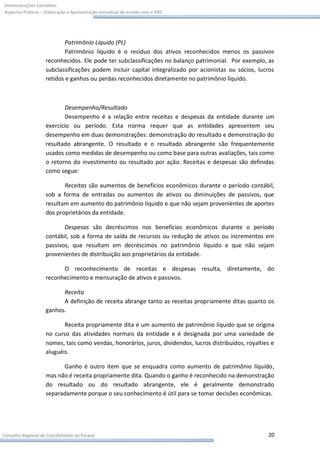 Demonstrações Contábeis:
Aspectos Práticos – Elaboração e Apresentação conceitual de acordo com o IFRS




                           Patrimônio Líquido (PL)
                           Patrimônio líquido é o resíduo dos ativos reconhecidos menos os passivos
                    reconhecidos. Ele pode ter subclassificações no balanço patrimonial. Por exemplo, as
                    subclassificações podem incluir capital integralizado por acionistas ou sócios, lucros
                    retidos e ganhos ou perdas reconhecidos diretamente no patrimônio líquido.



                           Desempenho/Resultado
                           Desempenho é a relação entre receitas e despesas da entidade durante um
                    exercício ou período. Esta norma requer que as entidades apresentem seu
                    desempenho em duas demonstrações: demonstração do resultado e demonstração do
                    resultado abrangente. O resultado e o resultado abrangente são frequentemente
                    usados como medidas de desempenho ou como base para outras avaliações, tais como
                    o retorno do investimento ou resultado por ação. Receitas e despesas são definidas
                    como segue:

                           Receitas são aumentos de benefícios econômicos durante o período contábil,
                    sob a forma de entradas ou aumentos de ativos ou diminuições de passivos, que
                    resultam em aumento do patrimônio líquido e que não sejam provenientes de aportes
                    dos proprietários da entidade.

                           Despesas são decréscimos nos benefícios econômicos durante o período
                    contábil, sob a forma de saída de recursos ou redução de ativos ou incrementos em
                    passivos, que resultam em decréscimos no patrimônio líquido e que não sejam
                    provenientes de distribuição aos proprietários da entidade.

                          O reconhecimento de receitas e despesas resulta, diretamente, do
                    reconhecimento e mensuração de ativos e passivos.

                          Receita
                          A definição de receita abrange tanto as receitas propriamente ditas quanto os
                    ganhos.

                           Receita propriamente dita é um aumento de patrimônio líquido que se origina
                    no curso das atividades normais da entidade e é designada por uma variedade de
                    nomes, tais como vendas, honorários, juros, dividendos, lucros distribuídos, royalties e
                    aluguéis.

                          Ganho é outro item que se enquadra como aumento de patrimônio líquido,
                    mas não é receita propriamente dita. Quando o ganho é reconhecido na demonstração
                    do resultado ou do resultado abrangente, ele é geralmente demonstrado
                    separadamente porque o seu conhecimento é útil para se tomar decisões econômicas.




Conselho Regional de Contabilidade do Paraná                                                             20
 