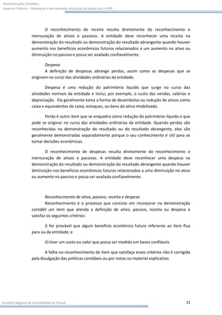 Demonstrações Contábeis:
Aspectos Práticos – Elaboração e Apresentação conceitual de acordo com o IFRS




                           O reconhecimento de receita resulta diretamente do reconhecimento e
                    mensuração de ativos e passivos. A entidade deve reconhecer uma receita na
                    demonstração do resultado ou demonstração do resultado abrangente quando houver
                    aumento nos benefícios econômicos futuros relacionados a um aumento no ativo ou
                    diminuição no passivo e possa ser avaliado confiavelmente.

                           Despesa
                           A definição de despesas abrange perdas, assim como as despesas que se
                    originam no curso das atividades ordinárias da entidade.

                            Despesa é uma redução do patrimônio líquido que surge no curso das
                    atividades normais da entidade e inclui, por exemplo, o custo das vendas, salários e
                    depreciação. Ela geralmente toma a forma de desembolso ou redução de ativos como
                    caixa e equivalentes de caixa, estoques, ou bens do ativo imobilizado.

                          Perda é outro item que se enquadra como redução do patrimônio líquido e que
                    pode se originar no curso das atividades ordinárias da entidade. Quando perdas são
                    reconhecidas na demonstração do resultado ou do resultado abrangente, elas são
                    geralmente demonstradas separadamente porque o seu conhecimento é útil para se
                    tomar decisões econômicas.

                           O reconhecimento de despesas resulta diretamente do reconhecimento e
                    mensuração de ativos e passivos. A entidade deve reconhecer uma despesa na
                    demonstração do resultado ou demonstração do resultado abrangente quando houver
                    diminuição nos benefícios econômicos futuros relacionados a uma diminuição no ativo
                    ou aumento no passivo e possa ser avaliada confiavelmente.



                            Reconhecimento de ativo, passivo, receita e despesa
                            Reconhecimento é o processo que consiste em incorporar na demonstração
                    contábil um item que atenda a definição de ativo, passivo, receita ou despesa e
                    satisfaz os seguintes critérios:

                           I) for provável que algum benefício econômico futuro referente ao item flua
                    para ou da entidade; e

                             II) tiver um custo ou valor que possa ser medido em bases confiáveis.

                            A falha no reconhecimento de item que satisfaça esses critérios não é corrigida
                    pela divulgação das políticas contábeis ou por notas ou material explicativo.




Conselho Regional de Contabilidade do Paraná                                                            21
 