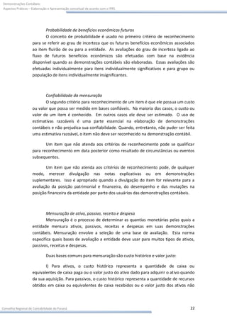 Demonstrações Contábeis:
Aspectos Práticos – Elaboração e Apresentação conceitual de acordo com o IFRS




                           Probabilidade de benefícios econômicos futuros
                           O conceito de probabilidade é usado no primeiro critério de reconhecimento
                    para se referir ao grau de incerteza que os futuros benefícios econômicos associados
                    ao item fluirão de ou para a entidade. As avaliações do grau de incerteza ligado ao
                    fluxo de futuros benefícios econômicos são efetuadas com base na evidência
                    disponível quando as demonstrações contábeis são elaboradas. Essas avaliações são
                    efetuadas individualmente para itens individualmente significativos e para grupo ou
                    população de itens individualmente insignificantes.



                           Confiabilidade da mensuração
                           O segundo critério para reconhecimento de um item é que ele possua um custo
                    ou valor que possa ser medido em bases confiáveis. Na maioria dos casos, o custo ou
                    valor de um item é conhecido. Em outros casos ele deve ser estimado. O uso de
                    estimativas razoáveis é uma parte essencial na elaboração de demonstrações
                    contábeis e não prejudica sua confiabilidade. Quando, entretanto, não puder ser feita
                    uma estimativa razoável, o item não deve ser reconhecido na demonstração contábil.

                           Um item que não atenda aos critérios de reconhecimento pode se qualificar
                    para reconhecimento em data posterior como resultado de circunstâncias ou eventos
                    subsequentes.

                           Um item que não atenda aos critérios de reconhecimento pode, de qualquer
                    modo, merecer divulgação nas notas explicativas ou em demonstrações
                    suplementares. Isso é apropriado quando a divulgação do item for relevante para a
                    avaliação da posição patrimonial e financeira, do desempenho e das mutações na
                    posição financeira da entidade por parte dos usuários das demonstrações contábeis.



                           Mensuração de ativo, passivo, receita e despesa
                           Mensuração é o processo de determinar as quantias monetárias pelas quais a
                    entidade mensura ativos, passivos, receitas e despesas em suas demonstrações
                    contábeis. Mensuração envolve a seleção de uma base de avaliação. Esta norma
                    especifica quais bases de avaliação a entidade deve usar para muitos tipos de ativos,
                    passivos, receitas e despesas.

                             Duas bases comuns para mensuração são custo histórico e valor justo:

                           I) Para ativos, o custo histórico representa a quantidade de caixa ou
                    equivalentes de caixa paga ou o valor justo do ativo dado para adquirir o ativo quando
                    da sua aquisição. Para passivos, o custo histórico representa a quantidade de recursos
                    obtidos em caixa ou equivalentes de caixa recebidos ou o valor justo dos ativos não




Conselho Regional de Contabilidade do Paraná                                                           22
 